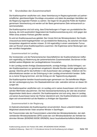 14Grundsätze der Zusammenarbeit 
Die Koalitionspartner verpflichten sich, diese Vereinbarung im Regierungshandeln auf partnerschaftlicher, gleichberechtigter Grundlage umzusetzen und dabei die jeweiligen Identitäten der die Regierung tragenden Parteien zu wahren. Sie tragen für die gesamte Politik der Koalition gemeinsam Verantwortung und werden auf der Basis gemeinsamer Ziele vertrauensvoll zusammenarbeiten. 
Die Koalitionspartner sind sich einig, dass Entscheidungen in Fragen von grundsätzlicher Bedeutung, die nicht ausdrücklich Gegenstand der Koalitionsvereinbarung sind, nicht gegen den Willen eines anderen Partners getroffen werden. 
Es wird ein Koalitionsausschuss gebildet. Den Vorsitz führt der Ministerpräsident. Der Koalitionsausschuss berät Angelegenheiten von grundsätzlicher Bedeutung, die zwischen den Koalitionsparteien abgestimmt werden müssen. Er tritt regelmäßig in einem vereinbarten Turnus oder auf Wunsch eines Koalitionspartners zusammen. Die Ergebnisse seiner Beratungen werden schriftlich festgehalten. 
Zusammenarbeit im Landtag 
Die Vorsitzenden und die Parlamentarischen Geschäftsführer der Koalitionsfraktionen treffen sich regelmäßig zur Abstimmung der parlamentarischen Zusammenarbeit. Sie können im Bedarfsfall weitere Mitglieder der Landtagsfraktionen hinzuziehen. 
In den Landtag werden Anträge (Gesetzesentwürfe, sonstige Anträge, Große Anfragen). von den Koalitionspartnern nur gemeinsam eingebracht. Aktuelle Stunden werden gegenseitig angezeigt. Gleiches gilt für das Auftreten in den Ausschüssen des Landtages. Initiativen der Koalitionsfraktionen werden vor der Einbringung in den Landtag einvernehmlich beraten. Sollte es zu keiner Einigung kommen, wird der Antrag von der Tagesordnung abgesetzt. 
Die Koalitionspartner bereiten Ausschusssitzungen gemeinsam vor. Die betreffenden Mitglieder der Landesregierung bzw. ihre Staatssekretärinnen oder -sekretäre nehmen an diesen Sitzungen teil. 
Die Koalitionspartner verpflichten sich, im Landtag und in seinen Ausschüssen nicht mit wechselnden Mehrheiten abzustimmen. Die freie Gewissensentscheidung der oder des einzelnen Abgeordneten bleibt davon unberührt. Die Koalitionspartner sind sich einig, dass im Landtag und seinen Ausschüssen keiner der Partner überstimmt wird. Die Koalitionsfraktionen verständigen sich einvernehmlich auf die Reaktion zu Anträgen der Opposition. 
Zusammenarbeit in der Regierung 
Im Kabinett entscheiden die Koalitionspartner einvernehmlich. Davon unberührt bleibt die Möglichkeit abweichender Voten einzelner Minister in Sachfragen. 
Der Finanzminister oder die Finanzministerin unterrichtet den Ministerpräsidenten, den stellvertretenden Ministerpräsidenten (SPD) sowie den vom Ministerpräsidenten als Vertreter bestimmten Minister (BÜNDNIS 90/DIE GRÜNEN), bevor haushaltswirtschaftliche Maßnahmen 
Koalitionsvertrag zwischen den Parteien DIE LINKE, SPD,BÜNDNIS 90/DIE GRÜNEN 
Inhaltliche Endfassung – Stand: 20.11.14 (Korrekturen können für die Druckfassung noch erfolgen) Seite 104 
 