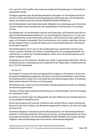 (z.B. nach § 41 LHO) ergriffen oder andere grundsätzliche Entscheidungen im Haushaltsvollzug getroffen werden. 
Zu Regierungserklärungen des Ministerpräsidenten stellt dieser vor ihrer Abgabe das Einvernehmen mit dem stellvertretenden Ministerpräsidenten (SPD) sowie dem vom Ministerpräsidenten als Vertreter bestimmten Minister (BÜNDNIS 90/DIE GRÜNEN) her. 
Der Ministerpräsident unterrichtet diese beiden Mitglieder der Landesregierung im Sinne einer vertrauensvollen Zusammenarbeit über alle staatsleitenden Entscheidungen und wichtigen Termine. 
Die Staatskanzlei und die Ministerien tauschen die Einladungen und Protokolle sowie die Vorlagen für Ministerpräsidentenkonferenzen zum frühestmöglichen Zeitpunkt aus. Für die Fachministerkonferenzen sowie Konferenzen auf Bundes- und EU-Ebene wird der Zugriff auf Vorlagen und Protokolle sichergestellt. Die Fachministerinnen und -minister unterrichten rechtzeitig über strittige Punkte von politischer Bedeutung in Fachministerkonferenzen. Das Ressortprinzip bleibt unberührt. 
Die Koalitionspartner sind in den von der Landesregierung zu besetzenden Gremien angemessen vertreten. Mandate und Vorsitze in Aufsichtsgremien der Landesgesellschaften und Unternehmen, an denen der Freistaat beteiligt ist, werden durch die Koalitionspartner grundsätzlich paritätisch besetzt. 
Die Besetzung von Kommissionen, Beiräten usw. erfolgt im gegenseitigen Benehmen. Die Geschäftsordnung der Landesregierung wird entsprechend der Regelungen im Koalitionsvertrag bis 01.03.2015 überarbeitet. 
Bundesrat 
Der Freistaat Thüringen wird seine grundgesetzlichen Aufgaben im Bundesrat im Sinne einer konstruktiven Mitgestaltung gegenüber dem Bund und anderen Bundesländern wahrnehmen. Die Koalitionspartner einigen sich im Einzelfall über das Abstimmungsverhalten im Bundesrat. Dabei werden folgende Prämissen zu Grunde gelegt: 
Die Interessen des Landes und seine finanziellen Gestaltungsspielräume bilden den Maßstab des Abstimmungsverhaltens. 
Wortlaut und Geist dieser Koalitionsvereinbarung sind zu berücksichtigen. Sie sind Grundlage der vereinbarten Politik. 
Es werden nur solche Fragen als strittig gestellt, die nach Auffassung eines Koalitionspartners von grundsätzlicher Bedeutung sind. 
Kommt eine Einigung nicht zustande, enthält sich das Land der Stimme. Diese Vereinbarung gilt auch für alle schon bislang in den Bundesrat eingebrachten Initiativen, die noch nicht abgeschlossen sind. 
Ordentliche Mitglieder im Bundesrat sind der Ministerpräsident, der stellvertretende Ministerpräsident / die Ministerpräsidenten (SPD) und die oder der vom Ministerpräsidenten als Vertretung bestimmte Ministerin oder Minister (BÜNDNIS 90/DIE GRÜNEN). Die übrigen Kabinettsmitglieder sowie der Beauftragte beim Bund werden stellvertretende Mitglieder. 
Koalitionsvertrag zwischen den Parteien DIE LINKE, SPD,BÜNDNIS 90/DIE GRÜNEN 
Inhaltliche Endfassung – Stand: 20.11.14 (Korrekturen können für die Druckfassung noch erfolgen) Seite 105 
 