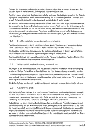 Ausbau der erneuerbaren Energien und dem altersgerechten barrierefreien Umbau von Gebäuden liegen in den nächsten Jahren große Wachstumspotenziale. 
Darüber hinaus leistet das Handwerk durch hohe regionale Wertschöpfung und bei der Bewältigung der Energiewende einen erheblichen Beitrag zur Zukunftsfestigkeit der Thüringer Wirtschaft. Daher will die Koalition das Handwerk auch in Zukunft weiter stärken. 
Wir werden die duale Ausbildung weiter unterstützen und zusätzliche Möglichkeiten ihrer Förderung suchen (z. B. durch Evaluation des Meisterbonus). Auch kommt der Unterstützung der oftmals kleinen Betriebe bei der Fachkräftesicherung, dem Generationenwechsel und der Implementierung von Innovationen aus Forschung und Entwicklung eine große Bedeutung zu. Ein Hauptaugenmerk gilt dabei der Umsetzung der Schlussfolgerungen aus der Potenzialanalyse „Handwerk“. 
2.4Den Dienstleistungssektor weiterentwickeln 
Der Dienstleistungssektor ist für die Wirtschaftsstruktur in Thüringen von besonderer Relevanz. Dabei hat die Sozialwirtschaft eine hohe arbeitsmarktpolitische Bedeutung. 
Die Koalition wird für eine Verbesserung der tariflichen Entlohnung in diesem Wirtschaftsbereich eintreten und ihn in seiner Eigenständigkeit adäquat unterstützen. 
Gemeinnützigkeit soll kein Ausschlusskriterium für Förderung darstellen. Weitere Fördermöglichkeiten im Gemeinnützigkeitsbereich wollen wir prüfen. 
2.5Industrie bei Modernisierung unterstützen 
Thüringen ist ein Industriestandort. Die Industrie als Motor für Wachstum und Beschäftigung sowie nachhaltige Entwicklung soll gestärkt und bei ihrer Modernisierung unterstützt werden. 
Die in der vergangenen Wahlperiode vorgenommenen Veränderungen in der Cluster-Entwicklung sollen konsequent fortgesetzt, qualitätsorientiert weiterentwickelt und auf Erfolg sowie Anpassungsmaßnahmen überprüft werden. 
Die Zukunftsfelder der Energie- und Umwelttechnik wollen wir in besonderem Maße stärken. 
2.6Kreativwirtschaft 
Wichtig ist, die Potenziale zu einer noch engeren Verzahnung von Kreativwirtschaft, produzierendem Gewerbe und Industrie zu nutzen. Die Kreativwirtschaft kann Katalysator für mehr Innovation und nachhaltiges Wachstum sein. Es ist sinnvoll, die bisherigen Instrumente ihrer Förderung auf Effizienz zu prüfen und bedarfsgerecht weiterzuentwickeln. 
Dabei bieten vor allem moderne Produktionsverfahren, intelligente Produktionssysteme und deren Verbindung mit der Kreativbranche einen „Thüringer Ansatz“ der Industrie 4.0. So stärkt die Kreativwirtschaft nicht nur die Thüringer Industrie, sondern soll gleichzeitig als Magnet für junge und talentierte Fachkräfte fungieren. Deshalb wollen wir durch gezielte Initiativen und Vernetzung mit dem verarbeitenden Gewerbe und der Industrie die Kreativwirtschaft als Querschnittsbranche stärker fördern. 
Koalitionsvertrag zwischen den Parteien DIE LINKE, SPD,BÜNDNIS 90/DIE GRÜNEN 
Inhaltliche Endfassung – Stand: 20.11.14 (Korrekturen können für die Druckfassung noch erfolgen) Seite 7 
 