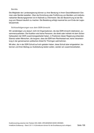 Beiräte 
Die Mitglieder der Landesregierung können zu ihrer Beratung in ihrem Geschäftsbereich Gremien oder Beiräte bestellen. Über die Einrichtung oder Fortführung von Beiräten und institutionalisierten Beratungsgremien ist im Kabinett zu informieren. Bei der Bezeichnung ist der Bezug zum Ressort deutlich zu machen. Die Bestellung erfolgt maximal bis zum Ende der Legislaturperiode. 
Schlussfolgerungen aus dem DDR-Unrecht 
Wir verständigen uns darauf, nicht mit Organisationen, die das DDR-Unrecht relativieren, zusammenzuarbeiten. Die Koalition wird keine Personen, die direkt oder indirekt mit dem Sicherheitssystem der DDR zusammengearbeitet haben, in Positionen dieser Regierung entsenden. Ebenso sollen Menschen, die leugnen, dass die DDR kein Rechtsstaat war, keine Verantwortung in der gemeinsamen politischen Arbeit für Thüringen wahrnehmen. 
Mit allen, die in der DDR Schuld auf sich geladen haben, diese Schuld aber eingestehen, bekennen und ihren Beitrag zur Aufarbeitung leisten wollen, werden wir zusammenarbeiten. 
Koalitionsvertrag zwischen den Parteien DIE LINKE, SPD,BÜNDNIS 90/DIE GRÜNEN 
Inhaltliche Endfassung – Stand: 20.11.14 (Korrekturen können für die Druckfassung noch erfolgen) Seite 106 
