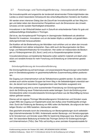 2.7Forschungs- und Technologieförderung – Innovationskraft stärken 
Die Innovationspolitik wird angesichts der tendenziell abnehmenden Fördermöglichkeiten des Landes zu einem besonderen Schwerpunkt des wirtschaftspolitischen Handelns der Koalition. 
Wir werden einen intensiven Dialog über die Zukunft der Innovationspolitik auf den Weg bringen und dabei neben den ökonomischen Perspektiven auch die Dimensionen des Umweltschutzes und der sozialen Nachhaltigkeit einbeziehen. 
Innovationen in der Wirtschaft bleiben auch in Zukunft ein entscheidender Faktor für gute und wettbewerbsfähige Arbeitsplätze in Thüringen. 
Ziel ist es, das Kompetenzprofil Thüringens im überregionalen Wettbewerb als attraktiver Standort für Investoren, Innovatoren und um die besten Köpfe zu schärfen und gezielt Alleinstellungsmerkmale herauszuarbeiten. 
Die Koalition will die Breitenwirkung der Aktivitäten noch erhöhen und vor allem den innovativen Mittelstand noch stärker einbeziehen. Dazu zählt auch die Neuorganisation der Beratungs- und Netzwerkinfrastruktur für Innovationen. Hier wollen wir insbesondere die Beratungen zu Förderprogrammen (EU, Bund, Land) und zu Kooperationsprojekten bündeln. 
Innovationsbündnisse und bestehende Netzwerke sollen weiterhin materiell und ideell unterstützt und verstärkt Anreize für mehr Forschung und Entwicklung an Unternehmen gesetzt werden. 
Gründungsförderung als Innovationsförderung 
Die Gründungsförderung soll technologie- und wissensbasierte Neugründungen einschließlich jener im Dienstleistungssektor im gesamtwirtschaftlichen Zusammenhang stärker positionieren. 
Der Zugang zum Unternehmertum soll als Teilhabechance gestärkt werden. Es sollen insbesondere auch solche sozialen Gruppen bei ihrem Weg in die Selbstständigkeit unterstützt werden, die derzeit noch besonderen Zugangsbarrieren oder Nachteilen ausgesetzt sind. 
Die Landesregierung wird zu einer ausreichenden Finanzierung von Gründungsvorhaben durch die Einführung neuer Förderinstrumente weiter beitragen. Durch die Einführung einer Gründerprämie sollen innovationsbasierte Gründungsvorhaben aus der Beschäftigung heraus stärker gefördert werden. 
Ebenso soll ein eigenes Thüringer Mikrokreditprogramm Gründerinnen und Gründern sowie jungen KMU den Zugang zum Kapitalmarkt sowie den Aufbau einer Kreditbiografie ermöglichen. Durch die Förderung der Beratung von KMU sollen die Nachteile, die aufgrund der kleinteiligen Struktur von KMU bestehen, überwunden werden. 
Dies geschieht einerseits durch die Unterstützung von Beratungsleistungen durch selbstständige Unternehmensberater für KMU. Andererseits werden Beratungs- und Vernetzungsprojekte für Gründerinnen und Gründer sowie KMU für bestimmte Zielgruppen bzw. Branchen gefördert. Von besonderer Bedeutung ist hierbei das Thüringer Zentrum für Existenzgründungen und Unternehmertum (ThEx). Das ThEx soll künftig zu einer zentralen Kooperationsstelle für Koalitionsvertrag zwischen den Parteien DIE LINKE, SPD,BÜNDNIS 90/DIE GRÜNEN 
Inhaltliche Endfassung – Stand: 20.11.14 (Korrekturen können für die Druckfassung noch erfolgen) Seite 8 
 
