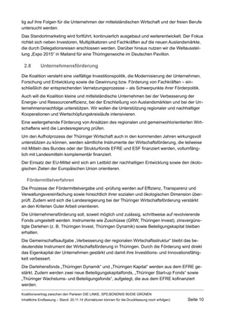 tig auf ihre Folgen für die Unternehmen der mittelständischen Wirtschaft und der freien Berufe untersucht werden. 
Das Standortmarketing wird fortführt, kontinuierlich ausgebaut und weiterentwickelt. Der Fokus richtet sich neben Investoren, Multiplikatoren und Fachkräften auf die neuen Auslandsmärkte, die durch Delegationsreisen erschlossen werden. Darüber hinaus nutzen wir die Weltausstellung „Expo 2015“ in Mailand für eine Thüringenwoche im Deutschen Pavillon. 
2.8Unternehmensförderung 
Die Koalition versteht eine vielfältige Investitionspolitik, die Modernisierung der Unternehmen, Forschung und Entwicklung sowie die Gewinnung bzw. Förderung von Fachkräften – einschließlich der entsprechenden Vernetzungsprozesse – als Schwerpunkte ihrer Förderpolitik. 
Auch will die Koalition kleine und mittelständische Unternehmen bei der Verbesserung der Energie- und Ressourceneffizienz, bei der Erschließung von Auslandsmärkten und bei der Unternehmensnachfolge unterstützen. Wir wollen die Unterstützung regionaler und nachhaltiger Kooperationen und Wertschöpfungskreisläufe intensivieren. 
Eine weitergehende Förderung von Ansätzen des regionalen und gemeinwohlorientierten Wirtschaftens wird die Landesregierung prüfen. 
Um den Aufholprozess der Thüringer Wirtschaft auch in den kommenden Jahren wirkungsvoll unterstützen zu können, werden sämtliche Instrumente der Wirtschaftsförderung, die teilweise mit Mitteln des Bundes oder der Strukturfonds EFRE und ESF finanziert werden, vollumfänglich mit Landesmitteln komplementär finanziert. 
Der Einsatz der EU-Mittel wird sich am Leitbild der nachhaltigen Entwicklung sowie den ökologischen Zielen der Europäischen Union orientieren. 
Fördermittelverfahren 
Die Prozesse der Fördermittelvergabe und -prüfung werden auf Effizienz, Transparenz und Verwaltungsvereinfachung sowie hinsichtlich ihrer sozialen und ökologischen Dimension überprüft. Zudem wird sich die Landesregierung bei der Thüringer Wirtschaftsförderung verstärkt an den Kriterien Guter Arbeit orientieren. 
Die Unternehmensförderung soll, soweit möglich und zulässig, schrittweise auf revolvierende Fonds umgestellt werden. Instrumente wie Zuschüsse (GRW, Thüringen Invest), zinsvergünstigte Darlehen (z. B. Thüringen Invest, Thüringen Dynamik) sowie Beteiligungskapital bleiben erhalten. 
Die Gemeinschaftsaufgabe „Verbesserung der regionalen Wirtschaftsstruktur“ bleibt das bedeutendste Instrument der Wirtschaftsförderung in Thüringen. Durch die Förderung wird direkt das Eigenkapital der Unternehmen gestärkt und damit ihre Investitions- und Innovationsfähigkeit verbessert. 
Die Darlehensfonds „Thüringen Dynamik“ und „Thüringen Kapital“ werden aus dem EFRE gestärkt. Zudem werden zwei neue Beteiligungskapitalfonds, „Thüringer Start-up Fonds“ sowie „Thüringer Wachstums- und Beteiligungsfonds“, aufgelegt, die aus dem EFRE kofinanziert werden. 
Koalitionsvertrag zwischen den Parteien DIE LINKE, SPD,BÜNDNIS 90/DIE GRÜNEN 
Inhaltliche Endfassung – Stand: 20.11.14 (Korrekturen können für die Druckfassung noch erfolgen) Seite 10 
 
