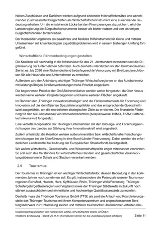 Neben Zuschüssen und Darlehen werden aufgrund sinkender Höchstfördersätze und abnehmender Zuschussmittel Bürgschaften als Wirtschaftsförderinstrument eine zunehmende Bedeutung erhalten. Um die entstehende Lücke bei den Finanzierungen abzusichern, wird die Landesregierung die Bürgschaftsinstrumente besser als bisher nutzen und den bisherigen Bürgschaftsrahmen fortschreiben. 
Der Konsolidierungsfonds als bewährtes und flexibles Hilfsinstrument für kleine und mittlere Unternehmen mit krisenbedingten Liquiditätsproblemen wird in seinem bisherigen Umfang fortgeführt. 
Wirtschaftliche Rahmenbedingungen gestalten 
Die Koalition will nachhaltig in die Infrastruktur für das 21. Jahrhundert investieren und die Digitalisierung der Unternehmen befördern. Auch deshalb unterstützen wir den Breitbandausbau. Ziel ist es, bis 2020 eine flächendeckend bedarfsgerechte Versorgung mit Breitbandanschlüssen für alle Haushalte und Unternehmen zu erreichen. 
Außerdem wird der Anbindung wichtiger Thüringer Wirtschaftsregionen an das Autobahnnetz mit leistungsfähigen Straßenverbindungen hohe Priorität eingeräumt. 
Die begonnenen Projekte der Großflächeninitiative werden weiter fortgesetzt, darüber hinaus werden keine weiteren Projekte begonnen und keine weiteren Flächen angekauft. 
Im Rahmen der „Thüringer Innovationsstrategie“ sind die Förderinstrumente für Forschung und Innovation auf die identifizierten Spezialisierungsfelder und das entsprechende Querschnittsziel ausgerichtet, um die erarbeiteten strategischen Ziele zu erreichen. Die finanzielle Förderung für den Auf- und Ausbau von Innovationszentren (beispielsweise ThIMO, ThZM, Batterietechnikum) wird fortgesetzt. 
Eine vertiefte Kooperation der Thüringer Unternehmen mit den Bildungs- und Forschungseinrichtungen des Landes zur Stärkung ihrer Innovationskraft wird angestrebt. 
Zudem unterstützt die Koalition weitere außeruniversitäre bzw. wirtschaftsnahe Forschungseinrichtungen bei der Überführung in eine Bund-Länder-Finanzierung. Dabei werden die erforderlichen Landesmittel bei Nutzung der Europäischen Strukturfonds bereitgestellt. 
Wir wollen Wirtschafts-, Gesellschafts- und Wissenschaftspolitik enger miteinander verzahnen. So soll auch das Verständnis für wirtschaftliches Handeln und gesellschaftliche Verantwortungsübernahme in Schule und Studium verankert werden. 
2.9Tourismus 
Der Tourismus in Thüringen ist ein wichtiger Wirtschaftsfaktor, dessen Bedeutung in den kommenden Jahren noch zunehmen soll. Es gilt, insbesondere die Potenziale unserer Tourismusregionen Eichsfeld, Hainich, Harz, Kyffhäuser, Rhön, Thüringer Wald/Rennsteig, Thüringer Schiefergebirge/Saaleregion und Vogtland sowie der Thüringer Städtekette in Zukunft noch stärker auszuschöpfen und einheitliche und hochwertige Qualitätsstandards zu erzielen. 
Deshalb muss die Thüringer Tourismus GmbH (TTG) als zentrale Anlauf- und Koordinierungsstelle des Thüringer Tourismus mit ihrem Kompetenzzentrum und angeschlossenem Beratungsnetzwerk zur Entwicklung kleiner und mittlerer touristischer Unternehmen erhalten bleiKoalitionsvertrag 
zwischen den Parteien DIE LINKE, SPD,BÜNDNIS 90/DIE GRÜNEN 
Inhaltliche Endfassung – Stand: 20.11.14 (Korrekturen können für die Druckfassung noch erfolgen) Seite 11 
 