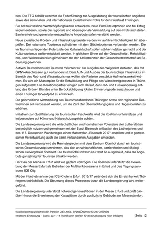 ben. Die TTG behält weiterhin die Federführung zur Ausgestaltung der touristischen Angebote sowie des nationalen und internationalen touristischen Profils für den Freistaat Thüringen. 
Sie soll touristische Wertschöpfungsketten entwickeln, neue Produkte erproben und bei Erfolg implementieren, sowie die regionale und überregionale Vermarktung auf den Prüfstand stellen. Barrierefreie und generationenspezifische Angebote sollen verstärkt werden. 
Neue touristische Förder- und Infrastrukturprojekte werden wir auf ihre Nachhaltigkeit hin überprüfen. Der naturnahe Tourismus soll stärker mit dem Städtetourismus verbunden werden. Die im Tourismus liegenden Potenziale der Kulturwirtschaft sollen stärker nutzbar gemacht und der Kulturtourismus weiterentwickelt werden. In gleichem Sinne soll der Gesundheits-, Rehabilitations- und Wellnessbereich gemeinsam mit den Unternehmen der Gesundheitswirtschaft an Bedeutung gewinnen. 
Aktiven Touristinnen und Touristen möchten wir ein ausgebautes Wegenetz anbieten, das mit ÖPNV-Anschlüssen gut verbunden ist. Dem Auf- und Ausbau der touristischen Infrastruktur im Bereich des Rad- und Wassertourismus wollen die Parteien verstärkte Aufmerksamkeit widmen. Es wird ein Masterplan für die Entwicklung und Pflege des Wanderwegenetzes in Thüringen aufgestellt. Die Koalitionspartner einigen sich darauf, den Rad- und Fußwanderweg entlang des Grünen Bandes unter Berücksichtigung lokaler Erinnerungsorte auszubauen und einen Thüringer Urwaldpfad zu entwickeln. 
Die ganzheitliche Vermarktung des Tourismusstandortes Thüringen sowie der regionalen Destinationen soll verbessert werden, um die Zahl der Übernachtungsgäste und Tagestouristen zu erhöhen. 
Initiativen zur Qualifizierung der touristischen Fachkräfte wird die Koalition unterstützen und insbesondere auf Klima-und Naturschutzaspekte achten. 
Die Landesregierung wird die wirtschaftlichen und touristischen Potenziale der Lutherstätten bestmöglich nutzen und gemeinsam mit der Stadt Eisenach anlässlich des Lutherjahres und des 117. Deutschen Wandertages einen Masterplan „Eisenach 2017“ erstellen und in gemeinsamer Verantwortung auch die damit verbundenen Ausgaben umsetzen. 
Die Landesregierung wird die Rennsteigregion mit dem Zentrum Oberhof durch ein touristisches Gesamtkonzept umrahmen, das sich an wirtschaftlichen, barrierefreien und ökologischen Zielvorgaben orientiert. Die touristische Infrastruktur wird so ausgebaut, dass die Angebote ganzjährig für Touristen attraktiv werden. 
Der Bau der Arena in Erfurt wird wie geplant vollzogen. Die Koalition unterstützt die Bewerbung der Messe Erfurt als Betreiber der Multifunktionsarena in Erfurt und des Tagungszentrums ICE City. 
Mit der Inbetriebnahme des ICE-Knotens Erfurt 2015/17 verändert sich die Erreichbarkeit Thüringens beträchtlich. Die Steuerung dieses Prozesses durch die Landesregierung wird weitergeführt. 
Die Landesregierung unterstützt notwendige Investitionen in der Messe Erfurt und prüft darüber hinaus die Erweiterung der Kapazitäten durch zusätzliche Gebäude am Messestandort. 
Koalitionsvertrag zwischen den Parteien DIE LINKE, SPD,BÜNDNIS 90/DIE GRÜNEN 
Inhaltliche Endfassung – Stand: 20.11.14 (Korrekturen können für die Druckfassung noch erfolgen) Seite 12 
 