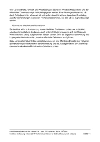 cher-, Gesundheits-, Umwelt- und Arbeitsschutzes sowie der Arbeitsrechtsstandards und der öffentlichen Daseinsvorsorge nicht preisgegeben werden. Eine Parallelgerichtsbarkeit, z.B. durch Schiedsgerichte, lehnen wir ab und wollen darauf hinwirken, dass diese Grundsätze auch für Verhandlungen zu anderen Freihandelsabkommen, wie z.B. CETA, zugrunde gelegt werden. 
Alternative Wachstumsindikatoren 
Die Koalition will – in Anerkennung unterschiedlicher Positionen – prüfen, wie in die Wirtschaftsberichterstattung des Landes auch andere Indikatorensysteme, z.B. der Regionale Wohlfahrtsindex (RWI), aufgenommen werden können. Über die Ergebnisse der Prüfung wird in geeigneter Weise informiert, um eine öffentliche Debatte zu ermöglichen. 
Dazu soll ein alternativer Index erarbeitet werden, um eine öffentliche Debatte über notwendige Indikatoren gesellschaftlicher Berichterstattung und die Aussagekraft des BIP zu ermöglichen und am konkreten Modell weitere Schritte zu prüfen. 
Koalitionsvertrag zwischen den Parteien DIE LINKE, SPD,BÜNDNIS 90/DIE GRÜNEN 
Inhaltliche Endfassung – Stand: 20.11.14 (Korrekturen können für die Druckfassung noch erfolgen) Seite 14 
 