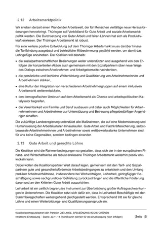 2.12Arbeitsmarktpolitik 
Wir erleben derzeit einen Wandel der Arbeitswelt, der für Menschen vielfältige neue Herausforderungen hervorbringt. Thüringen soll Vorbildland für Gute Arbeit und soziale Arbeitsmarktpolitik werden. Die Durchsetzung von Guter Arbeit und fairen Löhnen hat sich als Produktivkraft erwiesen. Der Thüringer Arbeitsmarkt ist robust. 
Für eine weitere positive Entwicklung auf dem Thüringer Arbeitsmarkt muss darüber hinaus die Tarifbindung ausgebaut und betriebliche Mitbestimmung gestärkt werden, um damit das Lohngefüge anzuheben. Die Koalition will deshalb: 
die sozialpartnerschaftlichen Beziehungen weiter unterstützen und ausgehend von den Erfolgen der konzertierten Aktion auch gemeinsam mit den Sozialpartnern über neue Wege des Dialogs zwischen Arbeitnehmer- und Arbeitgeberseite nachdenken, 
die persönliche und fachliche Weiterbildung und Qualifizierung von Arbeitnehmerinnen und Arbeitnehmern stärken, 
eine Kultur der Integration von verschiedenen Arbeitnehmergruppen auf einem inklusiven Arbeitsmarkt weiterentwickeln, 
den demografischen Umbruch auf dem Arbeitsmarkt als Chance und arbeitspolitischen Katalysator begreifen, 
die Vereinbarkeit von Familie und Beruf ausbauen und dabei auch Möglichkeiten für Arbeitnehmerinnen und Arbeitnehmer zur Unterstützung und Betreuung pflegebedürftiger Angehöriger schaffen. 
Die zukünftige Landesregierung unterstützt alle Maßnahmen, die auf eine Modernisierung und Humanisierung der Arbeitskulturen hinauslaufen. Gute Arbeit und Fachkräftesicherung, selbstbewusste Arbeitnehmerinnen und Arbeitnehmer sowie wettbewerbsstarke Unternehmen sind für uns keine Gegensätze, sondern bedingen einander. 
2.13Gute Arbeit und gerechte Löhne 
Die Koalition wird die Rahmenbedingungen so gestalten, dass sich der in der europäischen Finanz- und Wirtschaftskrise als robust erwiesene Thüringer Arbeitsmarkt weiterhin positiv entwickeln kann. 
Dabei wollen die Koalitionspartner Wert darauf legen, gemeinsam mit den Tarif- und Sozialpartnern gute und gesundheitsfördernde Arbeitsbedingungen zu entwickeln und den Umfang prekärer Arbeitsverhältnisse, insbesondere bei Werkverträgen, Leiharbeit, geringfügiger Beschäftigung sowie sachgrundloser Befristung zurückzudrängen und die öffentliche Förderung daran und an den Kriterien Guter Arbeit auszurichten. 
Leiharbeit ist ein zeitlich begrenztes Instrument zur Überbrückung großer Auftragsschwankungen in Unternehmen. Die Koalition setzt sich dafür ein, dass in Leiharbeit Beschäftigte mit den Stammbelegschaften weitestgehend gleichgestellt werden. Entsprechend tritt sie für gleiche Löhne und einen Weiterbildungs- und Qualifizierungsanspruch ein. 
Koalitionsvertrag zwischen den Parteien DIE LINKE, SPD,BÜNDNIS 90/DIE GRÜNEN 
Inhaltliche Endfassung – Stand: 20.11.14 (Korrekturen können für die Druckfassung noch erfolgen) Seite 15 
 