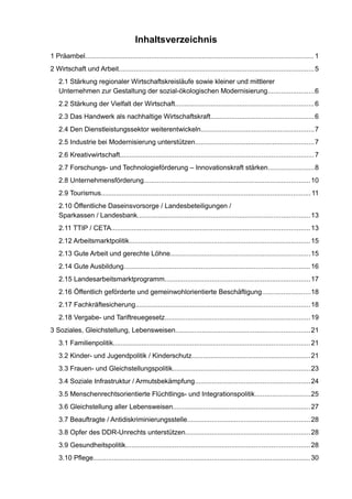 Inhaltsverzeichnis 
1 Präambel......................................................................................................................... 1 
2 Wirtschaft und Arbeit.......................................................................................................5 
2.1 Stärkung regionaler Wirtschaftskreisläufe sowie kleiner und mittlererUnternehmen zur Gestaltung der sozial-ökologischen Modernisierung........................6 
2.2 Stärkung der Vielfalt der Wirtschaft.........................................................................6 
2.3 Das Handwerk als nachhaltige Wirtschaftskraft.......................................................6 
2.4 Den Dienstleistungssektor weiterentwickeln............................................................7 
2.5 Industrie bei Modernisierung unterstützen...............................................................7 
2.6 Kreativwirtschaft......................................................................................................7 
2.7 Forschungs- und Technologieförderung – Innovationskraft stärken........................8 
2.8 Unternehmensförderung........................................................................................10 
2.9 Tourismus............................................................................................................... 11 
2.10 Öffentliche Daseinsvorsorge / Landesbeteiligungen / Sparkassen / Landesbank...........................................................................................13 
2.11 TTIP / CETA.........................................................................................................13 
2.12 Arbeitsmarktpolitik................................................................................................15 
2.13 Gute Arbeit und gerechte Löhne..........................................................................15 
2.14 Gute Ausbildung..................................................................................................16 
2.15 Landesarbeitsmarktprogramm.............................................................................17 
2.16 Öffentlich geförderte und gemeinwohlorientierte Beschäftigung.........................18 
2.17 Fachkräftesicherung............................................................................................18 
2.18 Vergabe- und Tariftreuegesetz.............................................................................19 
3 Soziales, Gleichstellung, Lebensweisen.......................................................................21 
3.1 Familienpolitik........................................................................................................21 
3.2 Kinder- und Jugendpolitik / Kinderschutz...............................................................21 
3.3 Frauen- und Gleichstellungspolitik.........................................................................23 
3.4 Soziale Infrastruktur / Armutsbekämpfung.............................................................24 
3.5 Menschenrechtsorientierte Flüchtlings- und Integrationspolitik.............................25 
3.6 Gleichstellung aller Lebensweisen.........................................................................27 
3.7 Beauftragte / Antidiskriminierungsstelle.................................................................28 
3.8 Opfer des DDR-Unrechts unterstützen..................................................................28 
3.9 Gesundheitspolitik.................................................................................................28 
3.10 Pflege................................................................................................................... 30  