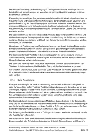 Die positive Entwicklung der Beschäftigung in Thüringen und die hohe Nachfrage nach Arbeitskräften soll genutzt werden, um Menschen mit geringer Qualifizierung in den ersten Arbeitsmarkt zu vermitteln. 
Ebenso liegt in der richtigen Ausgestaltung der Arbeitsmarktpolitik ein wichtiges Instrument zur Frauenförderung und Geschlechtergleichstellung und der Durchsetzung von Equal Pay. Die positive Entwicklung der Beschäftigungsquote von Frauen soll weiter unterstützt werden. Gemeinsam mit Kammern und Verbänden sowie den Gewerkschaften soll eine Strategie zur Frauenförderung, Geschlechtergleichstellung und Vereinbarkeit von Lebens- und Arbeitswelt erarbeitet werden. 
Die Koalition strebt an, die flächendeckende Einführung des gesetzlichen Mindestlohnes und die Durchsetzung von Bedingungen Guter Arbeit durch Erhöhung der Prüfdichte und weitere geeignete Maßnahmen bei Land und Bund, zum Beispiel durch die Einrichtung einer Mindestlohnhotline, zu unterstützen. 
Gemeinsam mit Sozialpartnern und Sozialversicherungen werden wir in einen Dialog zu den betrieblichen Handlungsfeldern alternde Belegschaften, gesundheitsgerechter Arbeitsbedingungen, Umgang mit Vielfalt und Unterschiedlichkeit in den Belegschaften treten. 
Die Koalition unterstützt Vorstöße im Bundesrat bezüglich der Verabschiedung einer Anti- Stress-Verordnung. Eine weitere Absenkung der Kontrolldichte auch im Bereich Arbeits- und Gesundheitsschutz soll vermieden werden. 
Die Sonn- und Feiertagsarbeit soll auf das erforderliche Minimum beschränkt werden. Der Thüringer Kriterienkatalog wird bei Bedarf im Dialog mit den Sozialpartnern angepasst. 
Wir sprechen uns dafür aus, dass Standards Guter Arbeit auch für Praktika gelten sollen. Hierfür soll eine Richtlinie für ein faires Praktikum erarbeitet und in der Landesverwaltung umgesetzt werden. 
2.14Gute Ausbildung 
Eine gute Ausbildung ist die beste Voraussetzung, um auf dem Arbeitsmarkt erfolgreich zu sein. Auf lange Sicht treffen Thüringer Ausbildungsbewerberinnen und -bewerber auf ein auswahlfähiges Angebot, so dass bereits aktuell zahlreiche Ausbildungsplätze unbesetzt bleiben. Ungeachtet dessen ist die Situation nach wie vor gekennzeichnet von überdurchschnittlich hohen Vertragslösungsquoten und einer Vielzahl junger Menschen, die bislang keine abgeschlossene Berufsausbildung haben. 
Die Koalition bekennt sich ausdrücklich zum Modell des dualen Systems in der Berufsausbildung und will zusammen mit allen relevanten Akteurinnen und Akteuren die Rahmenbedingungen für die berufliche Ausbildung und deren Qualität in Thüringen weiter verbessern. Der Fortbestand traditioneller Ausbildungsberufe in Thüringen ist zu sichern. 
Zur Sicherung des Fachkräftebedarfs in Thüringen sind sowohl akademische als auch berufliche Ausbildungen erforderlich. 
Wir wollen auf der Basis einer weiterentwickelten Landesstrategie zur Berufsorientierung die Zusammenarbeit aller Schularten mit der Agentur für Arbeit, Bildungsträgern und UnternehKoalitionsvertrag 
zwischen den Parteien DIE LINKE, SPD,BÜNDNIS 90/DIE GRÜNEN 
Inhaltliche Endfassung – Stand: 20.11.14 (Korrekturen können für die Druckfassung noch erfolgen) Seite 16 
 