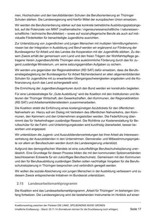 men, Hochschulen und den berufsbildenden Schulen die Berufsorientierung an Thüringer Schulen stärken. Die Landesregierung wird hierfür Mittel der europäischen Union einsetzen. 
Wir werden die Berufsorientierung stärker auf das konkrete betriebliche Ausbildungsplatzangebot, auf die Potenziale von MINT (mathematische / ingenieurwissenschaftliche / naturwissenschaftliche / technische Berufsfelder) – sowie auf sozial-pflegerische Berufe als auch auf individuelle Förderketten für benachteiligte Jugendliche ausrichten. 
Zur Unterstützung von Jugendlichen und jungen Menschen mit multiplen Vermittlungshemmnissen bei der Integration in Ausbildung und Beruf werden wir ergänzend zur Förderung der Bundesagentur für Arbeit und des Landes die Kooperation mit der Jugendhilfe stärken. Zu diesem Zweck erhält der gemeinsam vom Land und den freien Trägern der Wohlfahrtspflege getragene Verein Jugendberufshilfe Thüringen eine auskömmliche Förderung durch das für Jugend zuständige Ministerium, um seine satzungsgemäßen Aufgaben zu sichern. 
Wir werden uns gegenüber der Regionaldirektion (RD SAT) dafür einsetzen, dass die Berufseinstiegsbegleitung der Bundesagentur für Arbeit flächendeckend an allen allgemeinbildenden Schulen für Jugendliche mit zu erwartenden Übergangsschwierigkeiten angeboten und die Kofinanzierung durch das Land sichergestellt wird. 
Die Einrichtung der Jugendberufsagenturen durch den Bund werden wir konstruktiv begleiten. 
Für eine Landesstrategie für „Gute Ausbildung“ wird die Koalition mit den Institutionen und Akteuren der Thüringer Wirtschaft, den Gewerkschaften, den Kommunen, der Regionaldirektion (RD SAT) und Arbeitsmarktdienstleistern zusammenarbeiten. 
Die Koalition strebt die Einführung eines kostengünstigen Azubitickets für den öffentlichen Nahverkehr an. Hierzu soll ein Dialog mit Vertretern des öffentlichen Nahverkehrs, den Kommunen, den Kammern und den Unternehmen angestoßen werden. Die Federführung übernimmt das für Verkehrsfragen zuständige Ressort. Die Richtlinie zur Kostenerstattung für Berufsschüler für die Fahrt- und Unterbringungskosten wird kurzfristig überarbeitet, besser beworben und angepasst. 
Wir unterstützen die Jugend- und Auszubildendenvertretungen bei ihrer Arbeit als Interessenvertretung der Auszubildenden in den Unternehmen. Demokratie- und Mitbestimmungsprojekte vor allem an Berufsschulen werden durch die Landesregierung unterstützt. 
Aufgrund des demografischen Wandels ist eine zukunftsfähige Berufsschulnetzplanung unerlässlich. Eine Grundlage für diesen Prozess bilden die mit den kommunalen Spitzenverbänden beschlossenen Eckwerte für ein zukünftiges Berufsschulnetz. Gemeinsam mit den Kommunen und den für Berufsausbildung zuständigen Stellen sollen nachhaltige Vorgaben für die Berufsschulnetzplanung in Thüringen besprochen und verbindlich geregelt werden. 
Wir wollen die soziale Absicherung von jungen Menschen in der Ausbildung verbessern und zu diesem Zweck entsprechende Initiativen im Bundesrat unterstützen. 
2.15Landesarbeitsmarktprogramm 
Die Koalition wird das Landesarbeitsmarktprogramm „Arbeit für Thüringen“ im bisherigen Umfang fortsetzen. Die Landesregierung wird die bestehenden Instrumente im Hinblick auf einen 
Koalitionsvertrag zwischen den Parteien DIE LINKE, SPD,BÜNDNIS 90/DIE GRÜNEN 
Inhaltliche Endfassung – Stand: 20.11.14 (Korrekturen können für die Druckfassung noch erfolgen) Seite 17 
 