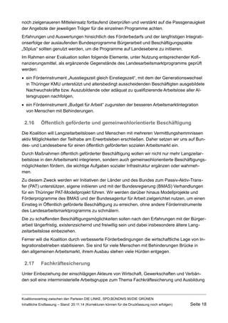 noch zielgenaueren Mitteleinsatz fortlaufend überprüfen und verstärkt auf die Passgenauigkeit der Angebote der jeweiligen Träger für die einzelnen Programme achten. 
Erfahrungen und Auswertungen hinsichtlich des Förderbedarfs und der langfristigen Integrationserfolge der auslaufenden Bundesprogramme Bürgerarbeit und Beschäftigungspakte „50plus“ sollten genutzt werden, um die Programme auf Landesebene zu initiieren. 
Im Rahmen einer Evaluation sollen folgende Elemente, unter Nutzung entsprechender Kofinanzierungsmittel, als ergänzende Gegenstände des Landesarbeitsmarktprogramms geprüft werden: 
ein Förderinstrument „Ausstiegszeit gleich Einstiegszeit“, mit dem der Generationswechsel in Thüringer KMU unterstützt und altersbedingt ausscheidenden Beschäftigten ausgebildete Nachwuchskräfte bzw. Auszubildende oder adäquat zu qualifizierende Arbeitslose aller Altersgruppen nachfolgen, 
ein Förderinstrument „Budget für Arbeit“ zugunsten der besseren Arbeitsmarktintegration von Menschen mit Behinderungen. 
2.16Öffentlich geförderte und gemeinwohlorientierte Beschäftigung 
Die Koalition will Langzeitarbeitslosen und Menschen mit mehreren Vermittlungshemmnissen aktiv Möglichkeiten der Teilhabe am Erwerbsleben erschließen. Daher setzen wir uns auf Bundes- und Landesebene für einen öffentlich geförderten sozialen Arbeitsmarkt ein. 
Durch Maßnahmen öffentlich geförderter Beschäftigung wollen wir nicht nur mehr Langzeitarbeitslose in den Arbeitsmarkt integrieren, sondern auch gemeinwohlorientierte Beschäftigungsmöglichkeiten fördern, die wichtige Aufgaben sozialer Infrastruktur ergänzen oder wahrnehmen. 
Zu diesem Zweck werden wir Initiativen der Länder und des Bundes zum Passiv-Aktiv-Transfer (PAT) unterstützen, eigene initiieren und mit der Bundesregierung (BMAS) Verhandlungen für ein Thüringer PAT-Modellprojekt führen. Wir werden darüber hinaus Modellprojekte und Förderprogramme des BMAS und der Bundesagentur für Arbeit zielgerichtet nutzen, um einen Einstieg in Öffentlich geförderte Beschäftigung zu erreichen, ohne andere Förderinstrumente des Landesarbeitsmarktprogramms zu schmälern. 
Die zu schaffenden Beschäftigungsmöglichkeiten sollen nach den Erfahrungen mit der Bürgerarbeit längerfristig, existenzsichernd und freiwillig sein und dabei insbesondere ältere Langzeitarbeitslose einbeziehen. 
Ferner will die Koalition durch verbesserte Förderbedingungen die wirtschaftliche Lage von Integrationsbetrieben stabilisieren. Sie sind für viele Menschen mit Behinderungen Brücke in den allgemeinen Arbeitsmarkt, ihrem Ausbau stehen viele Hürden entgegen. 
2.17Fachkräftesicherung 
Unter Einbeziehung der einschlägigen Akteure von Wirtschaft, Gewerkschaften und Verbänden soll eine interministerielle Arbeitsgruppe zum Thema Fachkräftesicherung und Ausbildung 
Koalitionsvertrag zwischen den Parteien DIE LINKE, SPD,BÜNDNIS 90/DIE GRÜNEN 
Inhaltliche Endfassung – Stand: 20.11.14 (Korrekturen können für die Druckfassung noch erfolgen) Seite 18 
 