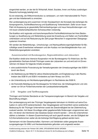 eingerichtet werden, an der die für Wirtschaft, Arbeit, Soziales, Innen und Kultus zuständigen Ressorts hochrangig beteiligt sind. 
Es ist notwendig, die Willkommenskultur zu verbessern, um mehr Internationalität für Thüringen und den Arbeitsmarkt zu erreichen. 
Die Landesregierung wird zusammen mit den Sozialpartnern die Konzepte des bisherigen Aktionsprogramms „Fachkräftesicherung und Qualifizierung“ fortentwickeln. Dafür ist ein neuer Pakt mit Anpassung an gewandelte Rahmenbedingungen und neue Herausforderungen und mit neuen arbeitsmarktpolitischen Schwerpunkten notwendig. 
Die Koalition wird regionale und branchenspezifische Fachkräftebündnisse bei ihren Bestrebungen zu Qualifizierung und Weiterbildung sowie bei Anwerbung und Halten von Fachkräften unterstützen und auf die Reduzierung der Zahl junger Menschen in sogenannten Übergangssystemen hinwirken. 
Wir werden die Weiterbildungs-, Umschulungs- und Nachqualifizierungsmöglichkeiten für Berufstätige sowie Erwerbslose verbessern und den Ausbau von berufsbegleitenden Aus- und Weiterbildungsangeboten anstreben. 
Zusammenarbeit mit Bundesagentur, Regionaldirektion und Jobcentern 
Die Koalition strebt eine intensive Kooperation mit der Bundesagentur für Arbeit bzw. der Regionaldirektion Sachsen-Anhalt-Thüringen sowie den Jobcentern an und wird sich im Einvernehmen mit diesen für folgende Inhalte einsetzen: 
eine auskömmliche Finanzierung der Verwaltungskosten der Umsetzungsträger des SGB II durch den Bund, 
die Stabilisierung der Mittel für aktive Arbeitsmarktpolitik und Eingliederung in den Rechtskreisen des SGB III und SGB II mindestens auf dem Niveau von 2014, 
die Unterstützung von Nichtleistungsempfängern im Rechtskreis des SGB III, 
die finanzielle Beteiligung der Bundesagentur für Arbeit bzw. der Arbeitsagenturen und Jobcenter vor Ort an Förderinstrumenten der Landesarbeitsmarktpolitik. 
2.18Vergabe- und Tariftreuegesetz 
Thüringen wird höchste Standards an die Transparenzregelungen im Bereich der Vergabe und Beschaffung anlegen. 
Die Landesregierung wird das Thüringer Vergabegesetz behutsam im Hinblick auf seine Evaluation im Jahre 2016 weiterentwickeln. Das Vergabegesetz soll hinsichtlich seiner praktischen Bedeutung für die Thüringer Unternehmen sowie die Zweckmäßigkeit bei der Zielerreichung evaluiert werden. Auf dieser Grundlage sollen gegebenenfalls Änderungen vorgenommen werden, mit denen die Intentionen des Gesetzes besser erreicht werden – ohne die Unternehmen stärker zu belasten. In diesem Zusammenhang soll auch geprüft werden, wie die Gültigkeit der ILO-Kernarbeitsnormen weiter als die bisherige Soll-Regelung gefasst werden kann. 
Gemeinsam mit den Gewerkschaften, Kammern und Verbänden sollen geeignete Anpassungsregelungen für KMU und Handwerksbetriebe gefunden und umgesetzt werden. Koalitionsvertrag zwischen den Parteien DIE LINKE, SPD,BÜNDNIS 90/DIE GRÜNEN 
Inhaltliche Endfassung – Stand: 20.11.14 (Korrekturen können für die Druckfassung noch erfolgen) Seite 19 
 