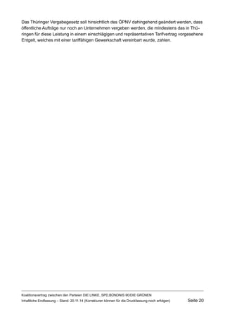 Das Thüringer Vergabegesetz soll hinsichtlich des ÖPNV dahingehend geändert werden, dass öffentliche Aufträge nur noch an Unternehmen vergeben werden, die mindestens das in Thüringen für diese Leistung in einem einschlägigen und repräsentativen Tarifvertrag vorgesehene Entgelt, welches mit einer tariffähigen Gewerkschaft vereinbart wurde, zahlen. 
Koalitionsvertrag zwischen den Parteien DIE LINKE, SPD,BÜNDNIS 90/DIE GRÜNEN 
Inhaltliche Endfassung – Stand: 20.11.14 (Korrekturen können für die Druckfassung noch erfolgen) Seite 20 
 
