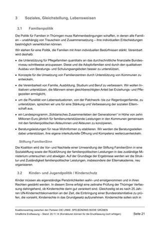 3Soziales, Gleichstellung, Lebensweisen 
3.1Familienpolitik 
Die Politik für Familien in Thüringen muss Rahmenbedingungen schaffen, in denen alle Familien – unabhängig von Trauschein und Zusammensetzung – ihre individuellen Entscheidungen bestmöglich verwirklichen können. 
Wir stehen für eine Politik, die Familien mit ihren individuellen Bedürfnissen stärkt. Vereinbart wird deshalb: 
die Unterstützung für Pflegefamilien quantitativ an das durchschnittliche finanzielle Bundesniveau schrittweise anzupassen. Diese und die Adoptivfamilien sind durch den qualitativen Ausbau von Beratungs- und Schulungsangeboten besser zu unterstützen, 
Konzepte für die Umsetzung von Familienzentren durch Unterstützung von Kommunen zu entwickeln, 
die Vereinbarkeit von Familie, Ausbildung, Studium und Beruf zu verbessern. Wir wollen Initiativen unterstützen, die Männern einen gleichberechtigten Anteil bei Erziehungs- und Pflegezeiten ermöglicht, 
um die Pluralität von Lebenssituationen, von der Patchwork- bis zur Regenbogenfamilie, zu unterstützen, sprechen wir uns für eine Stärkung und Verbesserung der sozialen Elternschaft aus, 
ein Landesprogramm „Solidarisches Zusammenleben der Generationen“ in Höhe von zehn Millionen Euro jährlich für familienunterstützende Leistungen in den Kommunen gemeinsam mit den familienpolitischen Akteurinnen und Akteuren zu konzipieren, 
Beratungsleistungen für neue Wohnformen zu etablieren. Wir werden die Beratungsstellen dabei unterstützen, ihre eigene interkulturelle Öffnung und Kompetenz weiterzuentwickeln. 
Stiftung FamilienSinn 
Die Koalition wird die Vor- und Nachteile einer Umwandlung der Stiftung FamilienSinn in eine Sozialstiftung sowie der Rückführung der familienpolitischen Leistungen in das zuständige Ministerium untersuchen und abwägen. Auf der Grundlage der Ergebnisse werden wir die Struktur und Zuständigkeit familienpolitischer Leistungen, insbesondere der Elternakademie, neu organisieren. 
3.2Kinder- und Jugendpolitik / Kinderschutz 
Kinder müssen als eigenständige Persönlichkeiten wahr- und ernstgenommen und in ihren Rechten gestärkt werden. In diesem Sinne erfolgt eine zeitnahe Prüfung der Thüringer Verfassung dahingehend, ob Kinderrechte darin gut verankert sind. Gleichzeitig ist es nach 25 Jahren UN-Kinderrechtskonvention an der Zeit, die Einbringung einer Bundesratsinitiative zu prüfen, die vorsieht, Kinderrechte in das Grundgesetz aufzunehmen. Kinderrechte sollen sich in 
Koalitionsvertrag zwischen den Parteien DIE LINKE, SPD,BÜNDNIS 90/DIE GRÜNEN 
Inhaltliche Endfassung – Stand: 20.11.14 (Korrekturen können für die Druckfassung noch erfolgen) Seite 21 
 