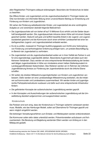 allen Regelwerken Thüringens adäquat widerspiegeln. Besonders der Kinderschutz ist dabei zu beachten. 
Die Offene Kinder- und Jugendarbeit und die Jugendverbandsarbeit in Thüringen leisten als Orte non-formaler und informeller Bildung einen unverzichtbaren Beitrag zur Entwicklung und Förderung von Kindern und Jugendlichen. 
Wir sehen die Förderung selbstbestimmter Kinder- und Jugendarbeit als eine vordringliche Aufgabe an und vereinbaren deshalb folgende Maßnahmen: 
Die Jugendpauschale soll von bisher elf auf 15 Millionen Euro erhöht und die Gelder dauerhaft bereitgestellt werden. Die Jugendpauschale inklusive deren Höhe soll mit einem Gesetz gesichert werden. Dadurch soll gute und tariflich bezahlte Arbeit in der Jugend- und Jugendsozialarbeit gesichert und die Kommunen durch einen erhöhten Landesanteil bei einer bedarfsgerechten Jugend- und Jugendsozialarbeit entlastet werden. 
Es ist zu prüfen, inwieweit im Thüringer Ausführungsgesetz zum KJHG eine Verknüpfung von Förderung und tarifvertraglicher Entlohnung erfolgen kann, um prekäre Beschäftigung im Bereich der Jugendarbeit zu verhindern. 
Die Jugendarbeit und die Jugendverbandsarbeit wollen wir in ihrer Vielfalt als Partner in und für eine eigenständige Jugendpolitik stärken. Besonderes Augenmerk gilt dabei auch den kleineren Verbänden. Dazu werden wir eine entsprechende Mindestausstattung der landesweit tätigen Jugendverbände in Höhe von mindestens einem halben Stellenäquivalent im Landesjugendförderplan festschreiben. Des Weiteren werden wir im Rahmen der örtlichen Jugendförderung Anreize zur Förderung der Jugendverbände durch die örtliche Ebene schaffen. 
Wir wollen die direkten Mitbestimmungsmöglichkeiten von Kindern und Jugendlichen verbessern. Dafür werden wir eine Landesstrategie Mitbestimmung erarbeiten, die die Initiativen auf kommunaler und Landesebene zusammenfasst. Wir werden kinder-und jugendgerechte Partizipationsstrukturen ausbauen und dafür auch eine entsprechende Infrastruktur fördern. 
Die geförderten Konzepte der außerschulischen Jugendbildung werden geprüft. 
In den Konzepten und Ausschreibungen der außerschulischen Jugendbildung soll die Umweltbildung dezidiert aufgenommen und ausgeschrieben werden. 
Kinderschutz 
Die Parteien sind sich einig, dass der Kinderschutz in Thüringen weiterhin verbessert werden muss. Modelle, wie das Hamburger Modell, sollen auf Übernahme für Thüringen geprüft und wenn möglich eingeführt werden. 
Die bisherigen Verwaltungsverfahren zum Einlade- und Meldesystem werden entbürokratisiert. 
Die Kommunen sollen aktiv dabei unterstützt werden, Präventionsketten aufzubauen und fortzuentwickeln. Die Beratung und Begleitung werdender Eltern werden von Anfang an in den Mittelpunkt gestellt. 
Koalitionsvertrag zwischen den Parteien DIE LINKE, SPD,BÜNDNIS 90/DIE GRÜNEN 
Inhaltliche Endfassung – Stand: 20.11.14 (Korrekturen können für die Druckfassung noch erfolgen) Seite 22 
 