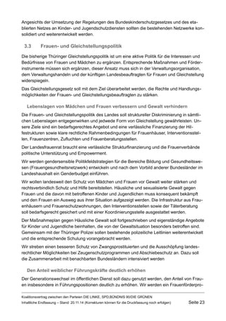 Angesichts der Umsetzung der Regelungen des Bundeskinderschutzgesetzes und des etablierten Netzes an Kinder- und Jugendschutzdiensten sollten die bestehenden Netzwerke konsolidiert und weiterentwickelt werden. 
3.3Frauen- und Gleichstellungspolitik 
Die bisherige Thüringer Gleichstellungspolitik ist um eine aktive Politik für die Interessen und Bedürfnisse von Frauen und Mädchen zu ergänzen. Entsprechende Maßnahmen und Förderinstrumente müssen sich ergänzen, dieser Ansatz muss sich in der Verwaltungsorganisation, dem Verwaltungshandeln und der künftigen Landesbeauftragten für Frauen und Gleichstellung widerspiegeln. 
Das Gleichstellungsgesetz soll mit dem Ziel überarbeitet werden, die Rechte und Handlungsmöglichkeiten der Frauen- und Gleichstellungsbeauftragten zu stärken. 
Lebenslagen von Mädchen und Frauen verbessern und Gewalt verhindern 
Die Frauen- und Gleichstellungspolitik des Landes soll struktureller Diskriminierung in sämtlichen Lebenslagen entgegenwirken und jedwede Form von Gleichstellung gewährleisten. Unsere Ziele sind ein bedarfsgerechtes Angebot und eine verlässliche Finanzierung der Hilfestrukturen sowie klare rechtliche Rahmenbedingungen für Frauenhäuser, Interventionsstellen, Frauenzentren, Zufluchten und Frauenberatungsstellen. 
Der Landesfrauenrat braucht eine verlässliche Strukturfinanzierung und die Frauenverbände politische Unterstützung und Empowerment. 
Wir werden gendersensible Politikfeldstrategien für die Bereiche Bildung und Gesundheitswesen (Frauengesundheitsnetzwerk) entwickeln und nach dem Vorbild anderer Bundesländer im Landeshaushalt ein Genderbudget einführen. 
Wir wollen landesweit den Schutz von Mädchen und Frauen vor Gewalt weiter stärken und rechtsverbindlich Schutz und Hilfe bereitstellen. Häusliche und sexualisierte Gewalt gegen Frauen und die davon mit betroffenen Kinder und Jugendlichen muss konsequent bekämpft und den Frauen ein Ausweg aus ihrer Situation aufgezeigt werden. Die Infrastruktur aus Frauenhäusern und Frauenschutzwohnungen, den Interventionsstellen sowie der Täterberatung soll bedarfsgerecht gesichert und mit einer Koordinierungsstelle ausgestattet werden. 
Der Maßnahmeplan gegen Häusliche Gewalt soll fortgeschrieben und eigenständige Angebote für Kinder und Jugendliche beinhalten, die von der Gewaltsituation besonders betroffen sind. Gemeinsam mit der Thüringer Polizei sollen bestehende polizeiliche Leitlinien weiterentwickelt und die entsprechende Schulung vorangebracht werden. 
Wir streben einen besseren Schutz von Zwangsprostituierten und die Ausschöpfung landesrechtlicher Möglichkeiten bei Zeugenschutzprogrammen und Abschiebeschutz an. Dazu soll die Zusammenarbeit mit benachbarten Bundesländern intensiviert werden 
Den Anteil weiblicher Führungskräfte deutlich erhöhen 
Der Generationswechsel im öffentlichen Dienst soll dazu genutzt werden, den Anteil von Frauen insbesondere in Führungspositionen deutlich zu erhöhen. Wir werden ein FrauenförderproKoalitionsvertrag 
zwischen den Parteien DIE LINKE, SPD,BÜNDNIS 90/DIE GRÜNEN 
Inhaltliche Endfassung – Stand: 20.11.14 (Korrekturen können für die Druckfassung noch erfolgen) Seite 23 
 