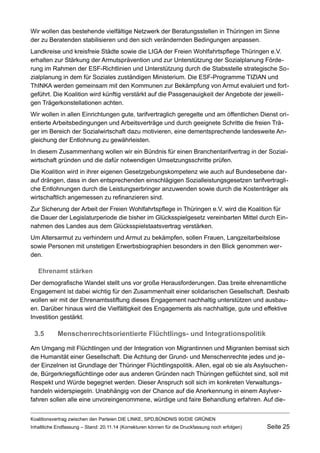 Wir wollen das bestehende vielfältige Netzwerk der Beratungsstellen in Thüringen im Sinne der zu Beratenden stabilisieren und den sich verändernden Bedingungen anpassen. 
Landkreise und kreisfreie Städte sowie die LIGA der Freien Wohlfahrtspflege Thüringen e.V. erhalten zur Stärkung der Armutsprävention und zur Unterstützung der Sozialplanung Förderung im Rahmen der ESF-Richtlinien und Unterstützung durch die Stabsstelle strategische Sozialplanung in dem für Soziales zuständigen Ministerium. Die ESF-Programme TIZIAN und ThINKA werden gemeinsam mit den Kommunen zur Bekämpfung von Armut evaluiert und fortgeführt. Die Koalition wird künftig verstärkt auf die Passgenauigkeit der Angebote der jeweiligen Trägerkonstellationen achten. 
Wir wollen in allen Einrichtungen gute, tarifvertraglich geregelte und am öffentlichen Dienst orientierte Arbeitsbedingungen und Arbeitsverträge und durch geeignete Schritte die freien Träger im Bereich der Sozialwirtschaft dazu motivieren, eine dementsprechende landesweite Angleichung der Entlohnung zu gewährleisten. 
In diesem Zusammenhang wollen wir ein Bündnis für einen Branchentarifvertrag in der Sozialwirtschaft gründen und die dafür notwendigen Umsetzungsschritte prüfen. 
Die Koalition wird in ihrer eigenen Gesetzgebungskompetenz wie auch auf Bundesebene darauf drängen, dass in den entsprechenden einschlägigen Sozialleistungsgesetzen tarifvertragliche Entlohnungen durch die Leistungserbringer anzuwenden sowie durch die Kostenträger als wirtschaftlich angemessen zu refinanzieren sind. 
Zur Sicherung der Arbeit der Freien Wohlfahrtspflege in Thüringen e.V. wird die Koalition für die Dauer der Legislaturperiode die bisher im Glücksspielgesetz vereinbarten Mittel durch Einnahmen des Landes aus dem Glücksspielstaatsvertrag verstärken. 
Um Altersarmut zu verhindern und Armut zu bekämpfen, sollen Frauen, Langzeitarbeitslose sowie Personen mit unstetigen Erwerbsbiographien besonders in den Blick genommen werden. 
Ehrenamt stärken 
Der demografische Wandel stellt uns vor große Herausforderungen. Das breite ehrenamtliche Engagement ist dabei wichtig für den Zusammenhalt einer solidarischen Gesellschaft. Deshalb wollen wir mit der Ehrenamtsstiftung dieses Engagement nachhaltig unterstützen und ausbauen. Darüber hinaus wird die Vielfältigkeit des Engagements als nachhaltige, gute und effektive Investition gestärkt. 
3.5Menschenrechtsorientierte Flüchtlings- und Integrationspolitik 
Am Umgang mit Flüchtlingen und der Integration von Migrantinnen und Migranten bemisst sich die Humanität einer Gesellschaft. Die Achtung der Grund- und Menschenrechte jedes und jeder Einzelnen ist Grundlage der Thüringer Flüchtlingspolitik. Allen, egal ob sie als Asylsuchende, Bürgerkriegsflüchtlinge oder aus anderen Gründen nach Thüringen geflüchtet sind, soll mit Respekt und Würde begegnet werden. Dieser Anspruch soll sich im konkreten Verwaltungshandeln widerspiegeln. Unabhängig von der Chance auf die Anerkennung in einem Asylverfahren sollen alle eine unvoreingenommene, würdige und faire Behandlung erfahren. Auf dieKoalitionsvertrag 
zwischen den Parteien DIE LINKE, SPD,BÜNDNIS 90/DIE GRÜNEN 
Inhaltliche Endfassung – Stand: 20.11.14 (Korrekturen können für die Druckfassung noch erfolgen) Seite 25 
 