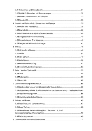 3.11 Hebammen und Geburtshelfer.............................................................................31 
3.12 Politik für Menschen mit Behinderungen.............................................................32 
3.13 Politik für Seniorinnen und Senioren....................................................................33 
3.14 Sportpolitik...........................................................................................................33 
4 Umwelt- und Naturschutz, Klimaschutz und Energie....................................................35 
4.1 Umwelt- und Naturschutz.......................................................................................35 
4.2 Naturschutz............................................................................................................38 
4.3 Naturnahe Lebensräume / Klimaanpassung..........................................................40 
4.4 Energetische Gebäudesanierung..........................................................................40 
4.5 Klimaschutz und Energiewende.............................................................................40 
4.6 Energie- und Klimaschutzstrategie........................................................................41 
5 Bildung.......................................................................................................................... 46 
5.1 Frühkindliche Bildung............................................................................................46 
5.2 Schule.................................................................................................................... 47 
5.3 Freie Schulen.........................................................................................................49 
5.4 Weiterbildung.........................................................................................................50 
5.5 Hochschulentwicklung...........................................................................................51 
5.6 Bessere Studienbedingungen................................................................................53 
6 Kultur / Medien / Netzpolitik...........................................................................................55 
6.1 Kultur.....................................................................................................................55 
6.2 Medienpolitik..........................................................................................................60 
6.3 Netzpolitik..............................................................................................................62 
7 Landesentwicklung / Infrastruktur..................................................................................65 
7.1 Gleichwertige Lebensverhältnisse in allen Landesteilen.......................................65 
7.2 Ressortübergreifende Abstimmung bei der Landesentwicklung / Landesplanung65 
7.3 Stadtentwicklungspolitik.........................................................................................66 
7.4 Entwicklung ländlicher Räume...............................................................................66 
8 Wohnen und Bauen.......................................................................................................67 
8.1 Stadtumbau und Dorfentwicklung..........................................................................67 
8.2 Gutes Wohnen.......................................................................................................68 
8.3 Internationale Bauausstellung (IBA) / Baukultur / BUGA / Landesgartenschau / Denkmalpflege..........................................................................69 
8.4 Förderprogramme..................................................................................................69 
9 Landwirtschaft und Verbraucherschutz.........................................................................71  