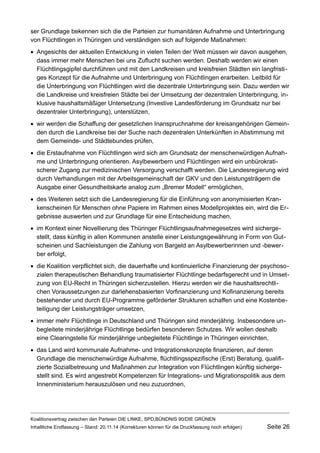 ser Grundlage bekennen sich die die Parteien zur humanitären Aufnahme und Unterbringung von Flüchtlingen in Thüringen und verständigen sich auf folgende Maßnahmen: 
Angesichts der aktuellen Entwicklung in vielen Teilen der Welt müssen wir davon ausgehen, dass immer mehr Menschen bei uns Zuflucht suchen werden. Deshalb werden wir einen Flüchtlingsgipfel durchführen und mit den Landkreisen und kreisfreien Städten ein langfristiges Konzept für die Aufnahme und Unterbringung von Flüchtlingen erarbeiten. Leitbild für die Unterbringung von Flüchtlingen wird die dezentrale Unterbringung sein. Dazu werden wir die Landkreise und kreisfreien Städte bei der Umsetzung der dezentralen Unterbringung, inklusive haushaltsmäßiger Untersetzung (Investive Landesförderung im Grundsatz nur bei dezentraler Unterbringung), unterstützen, 
wir werden die Schaffung der gesetzlichen Inanspruchnahme der kreisangehörigen Gemeinden durch die Landkreise bei der Suche nach dezentralen Unterkünften in Abstimmung mit dem Gemeinde- und Städtebundes prüfen, 
die Erstaufnahme von Flüchtlingen wird sich am Grundsatz der menschenwürdigen Aufnahme und Unterbringung orientieren. Asylbewerbern und Flüchtlingen wird ein unbürokratischerer Zugang zur medizinischen Versorgung verschafft werden. Die Landesregierung wird durch Verhandlungen mit der Arbeitsgemeinschaft der GKV und den Leistungsträgern die Ausgabe einer Gesundheitskarte analog zum „Bremer Modell“ ermöglichen, 
des Weiteren setzt sich die Landesregierung für die Einführung von anonymisierten Krankenscheinen für Menschen ohne Papiere im Rahmen eines Modellprojektes ein, wird die Ergebnisse auswerten und zur Grundlage für eine Entscheidung machen, 
im Kontext einer Novellierung des Thüringer Flüchtlingsaufnahmegesetzes wird sichergestellt, dass künftig in allen Kommunen anstelle einer Leistungsgewährung in Form von Gutscheinen und Sachleistungen die Zahlung von Bargeld an Asylbewerberinnen und -bewerber erfolgt, 
die Koalition verpflichtet sich, die dauerhafte und kontinuierliche Finanzierung der psychosozialen therapeutischen Behandlung traumatisierter Flüchtlinge bedarfsgerecht und in Umsetzung von EU-Recht in Thüringen sicherzustellen. Hierzu werden wir die haushaltsrechtlichen Voraussetzungen zur darlehensbasierten Vorfinanzierung und Kofinanzierung bereits bestehender und durch EU-Programme geförderter Strukturen schaffen und eine Kostenbeteiligung der Leistungsträger umsetzen, 
immer mehr Flüchtlinge in Deutschland und Thüringen sind minderjährig. Insbesondere unbegleitete minderjährige Flüchtlinge bedürfen besonderen Schutzes. Wir wollen deshalb eine Clearingstelle für minderjährige unbegleitete Flüchtlinge in Thüringen einrichten, 
das Land wird kommunale Aufnahme- und Integrationskonzepte finanzieren, auf deren Grundlage die menschenwürdige Aufnahme, flüchtlingsspezifische (Erst) Beratung, qualifizierte Sozialbetreuung und Maßnahmen zur Integration von Flüchtlingen künftig sichergestellt sind. Es wird angestrebt Kompetenzen für Integrations- und Migrationspolitik aus dem Innenministerium herauszulösen und neu zuzuordnen, 
Koalitionsvertrag zwischen den Parteien DIE LINKE, SPD,BÜNDNIS 90/DIE GRÜNEN 
Inhaltliche Endfassung – Stand: 20.11.14 (Korrekturen können für die Druckfassung noch erfolgen) Seite 26 
 