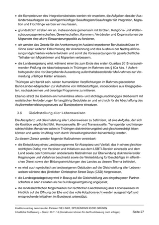 die Kompetenzen des Integrationsbeirates werden wir erweitern, die Aufgaben des/der Ausländerbeauftragten als künftigem/künftiger Beauftragtem/Beauftragter für Integration, Migration und Flüchtlinge werden wir neu fassen, 
grundsätzlich streben wir an, insbesondere gemeinsam mit Kirchen, Religions- und Weltanschauungsgemeinschaften, Gewerkschaften, Kammern, Verbänden und Organisationen der Migranten eine aktive Einwanderungspolitik zu forcieren, 
wir werden das Gesetz für die Anerkennung im Ausland erworbener Berufsabschlüsse im Sinne einer weiteren Erleichterung der Anerkennung und des Ausbaus der Nachqualifizierungsmöglichkeiten weiterentwickeln und somit die Voraussetzungen für gesellschaftliche Teilhabe von Migrantinnen und Migranten verbessern, 
die Landesregierung wird, während einer bis zum Ende des ersten Quartals 2015 vorzunehmenden Prüfung der Abschiebepraxis in Thüringen im Rahmen des § 60a Abs. 1 Aufenthaltsgesetz eine vorübergehende Aussetzung aufenthaltsbeendender Maßnahmen zur Vermeidung unbilliger Härten erlassen. 
Thüringen wird bereit sein, seinen humanitären Verpflichtungen im Rahmen gesonderter Bund-Länder-Absprachen zur Aufnahme von Hilfsbedürftigen, insbesondere aus Kriegsgebieten, nachzukommen und derartige Programme zu initiieren. 
Ebenso strebt die Koalition ein humanitäres alters- und stichtagsunabhängiges Bleiberecht mit realistischen Anforderungen für langjährig Geduldete an und wird sich für die Abschaffung des Asylbewerberleistungsgesetzes auf Bundesebene einsetzen. 
3.6Gleichstellung aller Lebensweisen 
Die Akzeptanz und Gleichstellung aller Lebensweisen zu befördern, ist eine Aufgabe, der sich die Koalition verpflichtet fühlt. Homosexuelle, Bi- und Transsexuelle, Transgender und intergeschlechtliche Menschen sollen in Thüringen diskriminierungsfrei und gleichberechtigt leben können und weder im Alltag noch durch Verwaltungshandeln benachteiligt werden. 
Zu diesem Zweck werden folgende Maßnahmen vereinbart: 
die Entwicklung eines Landesprogramms für Akzeptanz und Vielfalt, das in einem gleichberechtigten Dialog von Vereinen und Initiativen aus dem LSBTI-Bereich einerseits und dem Land sowie den Kommunen andererseits Maßnahmen zur Überwindung diskriminierender Regelungen und Verfahren beschreibt sowie die Weiterbildung für Beschäftigte im öffentlichen Dienst sowie den Bildungseinrichtungen des Landes zu diesem Thema befördert, 
es wird auch symbolisch an landeseigenen Gebäuden auf die Gleichstellung aller Lebensweisen während des jährlichen Christopher Street Days (CSD) hingewiesen, 
die Landesgesetzgebung wird in Bezug auf die Gleichstellung von eingetragenen Partnerschaften in allen Punkten an die Bundesgesetzgebung angepasst, 
die landesrechtlichen Möglichkeiten zur rechtlichen Gleichstellung aller Lebensweisen im Hinblick auf die Öffnung der Ehe und das volle Adoptionsrecht werden ausgeschöpft und entsprechende Initiativen im Bundesrat unterstützt, 
Koalitionsvertrag zwischen den Parteien DIE LINKE, SPD,BÜNDNIS 90/DIE GRÜNEN 
Inhaltliche Endfassung – Stand: 20.11.14 (Korrekturen können für die Druckfassung noch erfolgen) Seite 27 
 