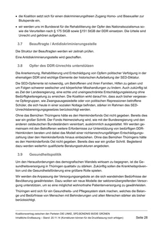die Koalition setzt sich für einen diskriminierungsfreien Zugang Homo- und Bisexueller zur Blutspende ein, 
wir werden uns im Bundesrat für die Rehabilitierung der Opfer des Nationalsozialismus sowie die Verurteilten nach § 175 StGB sowie §151 StGB der DDR einsetzen. Die Urteile sind Unrecht und gehören aufgehoben. 
3.7Beauftragte / Antidiskriminierungsstelle 
Die Struktur der Beauftragten werden wir zeitnah prüfen. 
Eine Antidiskriminierungsstelle wird geschaffen. 
3.8Opfer des DDR-Unrechts unterstützen 
Die Anerkennung, Rehabilitierung und Entschädigung von Opfern politischer Verfolgung in der ehemaligen DDR sind wichtige Elemente der historischen Aufarbeitung der SED-Diktatur. 
Die SED-Opferrente ist notwendig, um Betroffenen und ihren Familien, Hilfen zu geben und um Folgen schwerer seelischer und körperlicher Misshandlungen zu lindern. Auch zukünftig ist es Ziel der Landesregierung, eine echte und uneingeschränkte Entschädigungsleistung ohne Bedürftigkeitsregelung zu erreichen. Die Koalition wirkt darauf hin, dass auch bisher vergessene Opfergruppen, wie Zwangsausgesiedelte oder von politischen Repressionen betroffene Schüler, die sich heute in einer sozialen Notlage befinden, stärker im Rahmen des SED- Unrechtsbereinigungsgesetzes berücksichtigt werden. 
Ohne das Bemühen Thüringens hätte es den Heimkinderfonds Ost nicht gegeben. Bereits dies war ein großer Schritt. Der Fonds Heimerziehung wird, wie mit der Bundesregierung und den anderen ostdeutschen Bundesländern vereinbart, auskömmlich ausgestattet. Wir werden gemeinsam mit den Betroffenen weitere Erfordernisse zur Unterstützung von bedürftigen DDR- Heimkindern beraten und dabei das Modell einer nichtanrechnungsfähigen Entschädigungszahlung über den Heimkinderfonds hinaus einbeziehen. Ohne das Bemühen Thüringens hätte es den Heimkinderfonds Ost nicht gegeben. Bereits dies war ein großer Schritt. Begleitend dazu werden weiterhin qualifizierte Beratungsstrukturen angeboten. 
3.9Gesundheitspolitik 
Um den Herausforderungen des demografischen Wandels wirksam zu begegnen, ist die Gesundheitsversorgung in Thüringen qualitativ zu stärken. Zukünftig sollen die Krankheitsprävention und die Gesundheitsförderung eine größere Rolle spielen. 
Wir werden die Anpassung der Versorgungsangebote an die sich wandelnden Bedürfnisse der Bevölkerung gewährleisten. Dazu wollen wir neue Modelle der sektorenübergreifenden Versorgung unterstützen, um so eine möglichst wohnortnahe Patientenversorgung zu gewährleisten. 
Thüringen wird sich für ein Gesundheits- und Pflegesystem stark machen, welches die Belange und Bedürfnisse von Menschen mit Behinderungen und alten Menschen stärker als bisher berücksichtigt. 
Koalitionsvertrag zwischen den Parteien DIE LINKE, SPD,BÜNDNIS 90/DIE GRÜNEN 
Inhaltliche Endfassung – Stand: 20.11.14 (Korrekturen können für die Druckfassung noch erfolgen) Seite 28 
 