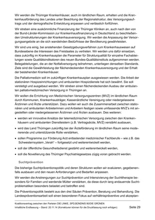 Wir werden die Thüringer Krankenhäuser, auch im ländlichen Raum, erhalten und die Krankenhausförderung des Landes unter Beachtung der Regionalstruktur, des Versorgungsauftrags und der demografische Entwicklung anpassen und verlässlich fortführen. 
Wir streben eine auskömmliche Finanzierung der Thüringer Kliniken an, auch nach den von der Bund-Länder-Kommission zur Krankenhausfinanzierung in Deutschland zu beschließenden Umstrukturierungen der Krankenhausversorgung. Wir werden die Anpassung der Versorgungsangebote an die sich wandelnden Bedürfnisse der Bevölkerung gewährleisten. 
Wir sind uns einig, bei anstehenden Gesetzgebungsverfahren zum Krankenhauswesen auf Bundesebene die Interessen des Freistaates zu vertreten. Wir werden uns dafür einsetzen, dass zukünftig im Krankenhausplan die Parameter für Strukturqualität für einzelne Fachabteilungen sowie Qualitätsindikatoren des neuen Bundes-Qualitätsinstituts aufgenommen werden. Belegabteilungen, die an der Notfallversorgung teilnehmen, unterliegen denselben Standards. Ziele sind die Gewährleistung der flächendeckenden Krankenhausversorgung und der Erhalt der bestehenden Krankenhäuser. 
Die Palliativmedizin soll im zukünftigen Krankenhausplan ausgewiesen werden. Die Arbeit der stationären Hospizeinrichtungen und ambulanten Hospizdienste hat sich bewährt. Sie soll verstetigt und ausgebaut werden. Wir streben einen flächendeckenden Ausbau der ambulanten palliativmedizinischen Versorgung in Thüringen an. 
Wir wollen die Errichtung von Medizinischen Versorgungszentren (MVZ) im ländlichen Raum durch Kommunen, Krankenhausträger, Kassenärztliche Vereinigung oder niedergelassene Ärztinnen und Ärzte unterstützen. Dazu wollen wir auch die Zusammenarbeit zwischen stationären und ambulanten Anbieterinnen und Anbietern festigen sowie umfassende MVZ’s mit angestellten oder niedergelassenen Ärztinnen und Ärzten ausbauen. Des weiteren: 
werden wir innovative Ansätze der telemedizinischen Versorgung zwischen den Krankenhäusern und ambulanten Dienstleistern (z.B. Vertragsärzte, MVZ) verstärkt ausbauen, 
wird das Land Thüringen zukünftig bei der Ärzteförderung im ländlichen Raum seine moderierende und unterstützende Rolle verstärken, 
sollen Programme zur Förderung Arzt entlastender medizinischer Fachberufe – wie z.B. das Schwesternsystem „Verah“ – fortgesetzt und weiterentwickelt werden, 
soll der öffentliche Gesundheitsdienst gestärkt und weiterentwickelt werden, 
soll die Novellierung des Thüringer Psychiatriegesetzes zügig voran gebracht werden. 
Suchtprävention 
Die bisherige Suchtpräventionspolitik und deren Strukturen wollen wir evaluieren, gegebenenfalls ausbauen und den neuen Anforderungen und Bedarfen anpassen. 
Wir werden die Anstrengungen zur Suchtprävention und Intensivierung der Suchttherapie besonders für Familien und werdende Mütter verstärken, da diese durch lang andauernde Suchtproblematiken besonders belastet und betroffen sind. 
Die Präventionspolitik besteht aus den drei Säulen Prävention, Beratung und Behandlung. Die Landespräventionsarbeit soll einen besonderen Fokus auf verhältnispräventive und akzeptanKoalitionsvertrag 
zwischen den Parteien DIE LINKE, SPD,BÜNDNIS 90/DIE GRÜNEN 
Inhaltliche Endfassung – Stand: 20.11.14 (Korrekturen können für die Druckfassung noch erfolgen) Seite 29 
 