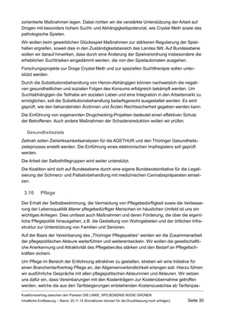 zorientierte Maßnahmen legen. Dabei richten wir die verstärkte Unterstützung der Arbeit auf Drogen mit besonders hohem Sucht- und Abhängigkeitspotenzial, wie Crystal Meth sowie das pathologische Spielen. 
Wir wollen beim gewerblichen Glücksspiel Maßnahmen zur stärkeren Regulierung der Spielhallen ergreifen, soweit dies in den Zuständigkeitsbereich des Landes fällt. Auf Bundesebene wollen wir darauf hinwirken, dass durch eine Änderung der Spielverordnung insbesondere die erheblichen Suchtrisiken eingedämmt werden, die von den Spielautomaten ausgehen. 
Forschungsprojekte zur Droge Crystal Meth und zur speziellen Suchttherapie sollen unterstützt werden. 
Durch die Substitutionsbehandlung von Heroin-Abhängigen können nachweislich die negativen gesundheitlichen und sozialen Folgen des Konsums erfolgreich bekämpft werden. Um Suchtabhängigen die Teilhabe am sozialen Leben und eine Integration in den Arbeitsmarkt zu ermöglichen, soll die Substitutionsbehandlung bedarfsgerecht ausgestaltet werden. Es wird geprüft, wie den behandelnden Ärztinnen und Ärzten Rechtssicherheit gegeben werden kann. 
Die Einführung von sogenannten Drugchecking-Projekten bedeutet einen effektiven Schutz der Betroffenen. Auch andere Maßnahmen der Schadensreduktion wollen wir prüfen. 
Gesundheitsziele 
Zeitnah sollen Zielwirksamkeitsanalysen für die AGETHUR und den Thüringer Gesundheitszieleprozess erstellt werden. Die Einführung eines elektronischen Impfregisters soll geprüft werden. 
Die Arbeit der Selbsthilfegruppen wird weiter unterstützt. 
Die Koalition wird sich auf Bundesebene durch eine eigene Bundesratsinitiative für die Legalisierung der Schmerz- und Palliativbehandlung mit medizinischen Cannabispräparaten einsetzen. 
3.10Pflege 
Der Erhalt der Selbstbestimmung, die Vermeidung von Pflegebedürftigkeit sowie die Verbesserung der Lebensqualität älterer pflegebedürftiger Menschen im häuslichen Umfeld ist uns ein wichtiges Anliegen. Dies umfasst auch Maßnahmen und deren Förderung, die über die eigentliche Pflegepolitik hinausgehen, z.B. die Gestaltung von Wohngebieten und der örtlichen Infrastruktur zur Unterstützung von Familien und Senioren. 
Auf der Basis der Vereinbarung des „Thüringer Pflegepaktes“ werden wir die Zusammenarbeit der pflegepolitischen Akteure weiterführen und weiterentwickeln. Wir wollen die gesellschaftliche Anerkennung und Attraktivität des Pflegeberufes stärken und den Bedarf an Pflegefachkräften sichern. 
Um Pflege im Bereich der Entlohnung attraktiver zu gestalten, streben wir eine Initiative für einen Branchentarifvertrag Pflege an, der Allgemeinverbindlichkeit erlangen soll. Hierzu führen wir ausführliche Gespräche mit allen pflegepolitischen Akteurinnen und Akteuren. Wir setzen uns dafür ein, dass Vereinbarungen mit den Kostenträgern zur Kostenübernahme getroffen werden, welche die aus den Tarifsteigerungen entstehenden Kostenzuwächse ab TarifanpasKoalitionsvertrag 
zwischen den Parteien DIE LINKE, SPD,BÜNDNIS 90/DIE GRÜNEN 
Inhaltliche Endfassung – Stand: 20.11.14 (Korrekturen können für die Druckfassung noch erfolgen) Seite 30 
 