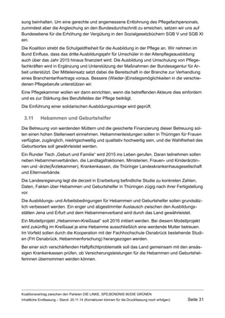 sung beinhalten. Um eine gerechte und angemessene Entlohnung des Pflegefachpersonals, zumindest aber die Angleichung an den Bundesdurchschnitt zu erreichen, setzen wir uns auf Bundesebene für die Erhöhung der Vergütung in den Sozialgesetzbüchern SGB V und SGB XI ein. 
Die Koalition strebt die Schulgeldfreiheit für die Ausbildung in der Pflege an. Wir nehmen im Bund Einfluss, dass das dritte Ausbildungsjahr für Umschüler in der Altenpflegeausbildung auch über das Jahr 2015 hinaus finanziert wird. Die Ausbildung und Umschulung von Pflegefachkräften wird in Ergänzung und Unterstützung der Maßnahmen der Bundesagentur für Arbeit unterstützt. Der Mitteleinsatz setzt dabei die Bereitschaft in der Branche zur Verhandlung eines Branchentarifvertrags voraus. Bessere (Wieder-)Einstiegsmöglichkeiten in die verschiedenen Pflegeberufe unterstützen wir. 
Eine Pflegekammer wollen wir dann einrichten, wenn die betreffenden Akteure dies einfordern und es zur Stärkung des Berufsfeldes der Pflege beiträgt. 
Die Einführung einer solidarischen Ausbildungsumlage wird geprüft. 
3.11Hebammen und Geburtshelfer 
Die Betreuung von werdenden Müttern und die gesicherte Finanzierung dieser Betreuung sollen einen hohen Stellenwert einnehmen. Hebammenleistungen sollen in Thüringen für Frauen verfügbar, zugänglich, niedrigschwellig und qualitativ hochwertig sein, und die Wahlfreiheit des Geburtsortes soll gewährleistet werden. 
Ein Runder Tisch „Geburt und Familie“ wird 2015 ins Leben gerufen. Daran teilnehmen sollen neben Hebammenverbänden, die Landtagsfraktionen, Ministerien, Frauen- und Kinderärztinnen und -ärzte(Ärztekammer), Krankenkassen, die Thüringer Landeskrankenhausgesellschaft und Elternverbände. 
Die Landesregierung legt die derzeit in Erarbeitung befindliche Studie zu konkreten Zahlen, Daten, Fakten über Hebammen und Geburtshelfer in Thüringen zügig nach ihrer Fertigstellung vor. 
Die Ausbildungs- und Arbeitsbedingungen für Hebammen und Geburtshelfer sollen grundsätzlich verbessert werden. Ein enger und abgestimmter Austausch zwischen den Ausbildungsstätten Jena und Erfurt und dem Hebammenverband wird durch das Land gewährleistet. 
Ein Modellprojekt „Hebammen-Kreißsaal“ soll 2016 initiiert werden. Bei diesem Modellprojekt wird zukünftig im Kreißsaal je eine Hebamme ausschließlich eine werdende Mutter betreuen. Im Vorfeld sollen durch die Kooperation mit der Fachhochschule Osnabrück bestehende Studien (FH Osnabrück, Hebammenforschung) herangezogen werden. 
Bei einer sich verschärfenden Haftpflichtproblematik soll das Land gemeinsam mit den ansässigen Krankenkassen prüfen, ob Versicherungsleistungen für die Hebammen und Geburtshelferinnen übernommen werden können. 
Koalitionsvertrag zwischen den Parteien DIE LINKE, SPD,BÜNDNIS 90/DIE GRÜNEN 
Inhaltliche Endfassung – Stand: 20.11.14 (Korrekturen können für die Druckfassung noch erfolgen) Seite 31 
 