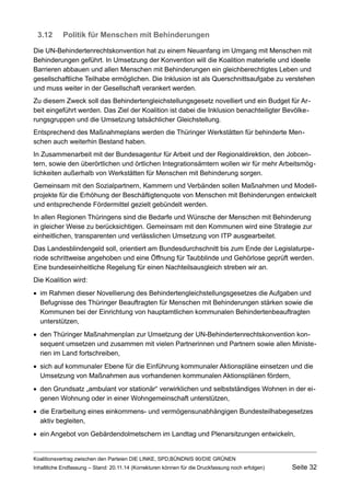 3.12Politik für Menschen mit Behinderungen 
Die UN-Behindertenrechtskonvention hat zu einem Neuanfang im Umgang mit Menschen mit Behinderungen geführt. In Umsetzung der Konvention will die Koalition materielle und ideelle Barrieren abbauen und allen Menschen mit Behinderungen ein gleichberechtigtes Leben und gesellschaftliche Teilhabe ermöglichen. Die Inklusion ist als Querschnittsaufgabe zu verstehen und muss weiter in der Gesellschaft verankert werden. 
Zu diesem Zweck soll das Behindertengleichstellungsgesetz novelliert und ein Budget für Arbeit eingeführt werden. Das Ziel der Koalition ist dabei die Inklusion benachteiligter Bevölkerungsgruppen und die Umsetzung tatsächlicher Gleichstellung. 
Entsprechend des Maßnahmeplans werden die Thüringer Werkstätten für behinderte Menschen auch weiterhin Bestand haben. 
In Zusammenarbeit mit der Bundesagentur für Arbeit und der Regionaldirektion, den Jobcentern, sowie den überörtlichen und örtlichen Integrationsämtern wollen wir für mehr Arbeitsmöglichkeiten außerhalb von Werkstätten für Menschen mit Behinderung sorgen. 
Gemeinsam mit den Sozialpartnern, Kammern und Verbänden sollen Maßnahmen und Modellprojekte für die Erhöhung der Beschäftigtenquote von Menschen mit Behinderungen entwickelt und entsprechende Fördermittel gezielt gebündelt werden. 
In allen Regionen Thüringens sind die Bedarfe und Wünsche der Menschen mit Behinderung in gleicher Weise zu berücksichtigen. Gemeinsam mit den Kommunen wird eine Strategie zur einheitlichen, transparenten und verlässlichen Umsetzung von ITP ausgearbeitet. 
Das Landesblindengeld soll, orientiert am Bundesdurchschnitt bis zum Ende der Legislaturperiode schrittweise angehoben und eine Öffnung für Taubblinde und Gehörlose geprüft werden. Eine bundeseinheitliche Regelung für einen Nachteilsausgleich streben wir an. 
Die Koalition wird: 
im Rahmen dieser Novellierung des Behindertengleichstellungsgesetzes die Aufgaben und Befugnisse des Thüringer Beauftragten für Menschen mit Behinderungen stärken sowie die Kommunen bei der Einrichtung von hauptamtlichen kommunalen Behindertenbeauftragten unterstützen, 
den Thüringer Maßnahmenplan zur Umsetzung der UN-Behindertenrechtskonvention konsequent umsetzen und zusammen mit vielen Partnerinnen und Partnern sowie allen Ministerien im Land fortschreiben, 
sich auf kommunaler Ebene für die Einführung kommunaler Aktionspläne einsetzen und die Umsetzung von Maßnahmen aus vorhandenen kommunalen Aktionsplänen fördern, 
den Grundsatz „ambulant vor stationär“ verwirklichen und selbstständiges Wohnen in der eigenen Wohnung oder in einer Wohngemeinschaft unterstützen, 
die Erarbeitung eines einkommens- und vermögensunabhängigen Bundesteilhabegesetzes aktiv begleiten, 
ein Angebot von Gebärdendolmetschern im Landtag und Plenarsitzungen entwickeln, 
Koalitionsvertrag zwischen den Parteien DIE LINKE, SPD,BÜNDNIS 90/DIE GRÜNEN 
Inhaltliche Endfassung – Stand: 20.11.14 (Korrekturen können für die Druckfassung noch erfolgen) Seite 32 
 