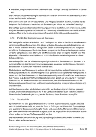 anstreben, die parlamentarischen Dokumente des Thüringer Landtags barrierefrei zu verfassen. 
Die Chancen zur gleichberechtigten Teilhabe am Sport von Menschen mit Behinderung in Thüringen werden weiter verbessert. 
Die Koalition wird sich für ein Gesundheits- und Pflegesystem stark machen, welches die Belange und Bedürfnisse von Menschen mit Behinderungen stärker als bisher berücksichtigt. 
Die wichtige Querschnittsarbeit der Betreuungsvereine ist zu stärken, um eine bessere Aufklärung der Bevölkerung herbeizuführen und zur Gewinnung von ehrenamtlichen Betreuern beizutragen. Dies ist durch eine angemessene finanzielle Unterstützung sicherzustellen. 
3.13Politik für Seniorinnen und Senioren 
Der demografische Wandel stellt das Land Thüringen – vor allem in den ländlichen Gebieten – vor immense Herausforderungen. Um älteren und alten Menschen ein selbstbestimmtes Leben in Würde und ohne Armut zu ermöglichen, bedarf es weiterer politischer und zivilgesellschaftlicher Anstrengungen. Durch das Setzen entsprechender Rahmenbedingungen wollen wir dafür Sorge tragen, dass ältere und alte Menschen so lange wie irgend möglich über ihre eigene Wohnform selbst entscheiden und sich in die Gesellschaft einbringen und an dieser teilhaben können. 
Wir wollen prüfen, wie die Mitbestimmungsmöglichkeiten von Seniorinnen und Senioren, u.a. durch eine Novelle des Seniorenmitwirkungsgesetzes ausgebaut werden können. Seniorenbeiräte sollen in Kommunen verbindlich wählbar sein. 
Modellprojekte aus Thüringen und anderen Ländern zum Aufbau und der Förderung von Unterstützungsstrukturen für altershomogene sowie generationenübergreifende Wohnprojekte, in denen sich die Bewohnerinnen und Bewohner gegenseitig unterstützen können sowie innovative Projekte (z.B. bei der Wohnumfeldgestaltung) sollen gezielt auf Umsetzung in Thüringen überprüft und mit den kommunalen Spitzenverbänden, den Wohlfahrtsverbänden und der Selbstvertretung der Seniorinnen und Senioren eine langfristige Implementationsstrategie entwickelt werden. 
Auf Bundesebene sollen alle Initiativen unterstützt werden bzw. eigene Initiativen gestartet werden, die Rentenverbesserungen für in der DDR geschiedene Frauen vorsehen. Darüber hinaus ist die Ost-West-Angleichung bei der Rente und deren Armutssicherung Ziel. 
3.14Sportpolitik 
Sport hat nicht nur eine gesundheitspolitische, sondern auch eine soziale Aufgabe. Deshalb setzt sich die Koalition dafür ein, dass der Sport in Thüringen stabil finanziert, Sportangebote und qualifizierte Bewegungsschulung für Kinder und Jugendliche, Menschen mit Behinderungen sowie Seniorinnen und Senioren ausgebaut und die Angebote im ländlichen Raum ausreichend und erreichbar zur Verfügung gestellt werden. 
Die Maßnahmen zur Gleichstellung und Zugangsmöglichkeiten zum Sport für Mädchen und Frauen sollen verbessert werden. 
Koalitionsvertrag zwischen den Parteien DIE LINKE, SPD,BÜNDNIS 90/DIE GRÜNEN 
Inhaltliche Endfassung – Stand: 20.11.14 (Korrekturen können für die Druckfassung noch erfolgen) Seite 33 
 