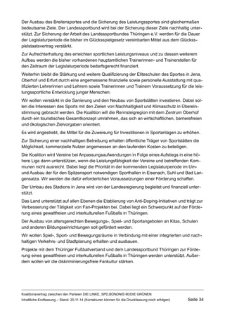 Der Ausbau des Breitensportes und die Sicherung des Leistungssportes sind gleichermaßen bedeutsame Ziele. Der Landessportbund wird bei der Sicherung dieser Ziele nachhaltig unterstützt. Zur Sicherung der Arbeit des Landessportbundes Thüringen e.V. werden für die Dauer der Legislaturperiode die bisher im Glücksspielgesetz vereinbarten Mittel aus dem Glücksspielstaatsvertrag verstärkt. 
Zur Aufrechterhaltung des erreichten sportlichen Leistungsniveaus und zu dessen weiterem Aufbau werden die bisher vorhandenen hauptamtlichen Trainerinnen- und Trainerstellen für den Zeitraum der Legislaturperiode bedarfsgerecht finanziert. 
Weiterhin bleibt die Stärkung und weitere Qualifizierung der Eliteschulen des Sportes in Jena, Oberhof und Erfurt durch eine angemessene finanzielle sowie personelle Ausstattung mit qualifizierten Lehrerinnen und Lehrern sowie Trainerinnen und Trainern Voraussetzung für die leistungssportliche Entwicklung junger Menschen. 
Wir wollen verstärkt in die Sanierung und den Neubau von Sportstätten investieren. Dabei sollen die Interessen des Sports mit den Zielen von Nachhaltigkeit und Klimaschutz in Übereinstimmung gebracht werden. Die Koalition will die Rennsteigregion mit dem Zentrum Oberhof durch ein touristisches Gesamtkonzept umrahmen, das sich an wirtschaftlichen, barrierefreien und ökologischen Zielvorgaben orientiert. 
Es wird angestrebt, die Mittel für die Zuweisung für Investitionen in Sportanlagen zu erhöhen. 
Zur Sicherung einer nachhaltigen Betreibung erhalten öffentliche Träger von Sportstätten die Möglichkeit, kommerzielle Nutzer angemessen an den laufenden Kosten zu beteiligen. 
Die Koalition wird Vereine bei Anpassungsaufwendungen in Folge eines Aufstiegs in eine höhere Liga dann unterstützen, wenn die Leistungsfähigkeit der Vereine und betreffenden Kommunen nicht ausreicht. Dabei liegt die Priorität in der kommenden Legislaturperiode im Um- und Ausbau der für den Spitzensport notwendigen Sporthallen in Eisenach, Suhl und Bad Langensalza. Wir werden die dafür erforderlichen Voraussetzungen einer Förderung schaffen. 
Der Umbau des Stadions in Jena wird von der Landesregierung begleitet und finanziell unterstützt. 
Das Land unterstützt auf allen Ebenen die Etablierung von Anti-Doping-Initiativen und trägt zur Verbesserung der Tätigkeit von Fan-Projekten bei. Dabei liegt ein Schwerpunkt auf der Förderung eines gewaltfreien und interkulturellen Fußballs in Thüringen. 
Der Ausbau von altersgerechten Bewegungs-, Spiel- und Sportangeboten an Kitas, Schulen und anderen Bildungseinrichtungen soll gefördert werden. 
Wir wollen Spiel-, Sport- und Bewegungsräume in Verbindung mit einer integrierten und nachhaltigen Verkehrs- und Stadtplanung erhalten und ausbauen. 
Projekte mit dem Thüringer Fußballverband und dem Landessportbund Thüringen zur Förderung eines gewaltfreien und interkulturellen Fußballs in Thüringen werden unterstützt. Außerdem wollen wir die diskriminierungsfreie Fankultur stärken. 
Koalitionsvertrag zwischen den Parteien DIE LINKE, SPD,BÜNDNIS 90/DIE GRÜNEN 
Inhaltliche Endfassung – Stand: 20.11.14 (Korrekturen können für die Druckfassung noch erfolgen) Seite 34 
 