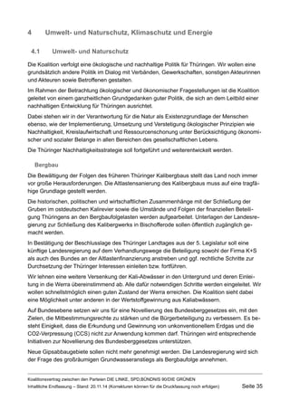 4Umwelt- und Naturschutz, Klimaschutz und Energie 
4.1Umwelt- und Naturschutz 
Die Koalition verfolgt eine ökologische und nachhaltige Politik für Thüringen. Wir wollen eine grundsätzlich andere Politik im Dialog mit Verbänden, Gewerkschaften, sonstigen Akteurinnen und Akteuren sowie Betroffenen gestalten. 
Im Rahmen der Betrachtung ökologischer und ökonomischer Fragestellungen ist die Koalition geleitet von einem ganzheitlichen Grundgedanken guter Politik, die sich an dem Leitbild einer nachhaltigen Entwicklung für Thüringen ausrichtet. 
Dabei stehen wir in der Verantwortung für die Natur als Existenzgrundlage der Menschen ebenso, wie der Implementierung, Umsetzung und Verstetigung ökologischer Prinzipien wie Nachhaltigkeit, Kreislaufwirtschaft und Ressourcenschonung unter Berücksichtigung ökonomischer und sozialer Belange in allen Bereichen des gesellschaftlichen Lebens. 
Die Thüringer Nachhaltigkeitsstrategie soll fortgeführt und weiterentwickelt werden. 
Bergbau 
Die Bewältigung der Folgen des früheren Thüringer Kalibergbaus stellt das Land noch immer vor große Herausforderungen. Die Altlastensanierung des Kalibergbaus muss auf eine tragfähige Grundlage gestellt werden. 
Die historischen, politischen und wirtschaftlichen Zusammenhänge mit der Schließung der Gruben im ostdeutschen Kalirevier sowie die Umstände und Folgen der finanziellen Beteiligung Thüringens an den Bergbaufolgelasten werden aufgearbeitet. Unterlagen der Landesregierung zur Schließung des Kalibergwerks in Bischofferode sollen öffentlich zugänglich gemacht werden. 
In Bestätigung der Beschlusslage des Thüringer Landtages aus der 5. Legislatur soll eine künftige Landesregierung auf dem Verhandlungswege die Beteiligung sowohl der Firma K+S als auch des Bundes an der Altlastenfinanzierung anstreben und ggf. rechtliche Schritte zur Durchsetzung der Thüringer Interessen einleiten bzw. fortführen. 
Wir lehnen eine weitere Versenkung der Kali-Abwässer in den Untergrund und deren Einleitung in die Werra übereinstimmend ab. Alle dafür notwendigen Schritte werden eingeleitet. Wir wollen schnellstmöglich einen guten Zustand der Werra erreichen. Die Koalition sieht dabei eine Möglichkeit unter anderen in der Wertstoffgewinnung aus Kaliabwässern. 
Auf Bundesebene setzen wir uns für eine Novellierung des Bundesberggesetzes ein, mit den Zielen, die Mitbestimmungsrechte zu stärken und die Bürgerbeteiligung zu verbessern. Es besteht Einigkeit, dass die Erkundung und Gewinnung von unkonventionellem Erdgas und die CO2-Verpressung (CCS) nicht zur Anwendung kommen darf. Thüringen wird entsprechende Initiativen zur Novellierung des Bundesberggesetzes unterstützen. 
Neue Gipsabbaugebiete sollen nicht mehr genehmigt werden. Die Landesregierung wird sich der Frage des großräumigen Grundwasseranstiegs als Bergbaufolge annehmen. 
Koalitionsvertrag zwischen den Parteien DIE LINKE, SPD,BÜNDNIS 90/DIE GRÜNEN 
Inhaltliche Endfassung – Stand: 20.11.14 (Korrekturen können für die Druckfassung noch erfolgen) Seite 35 
 