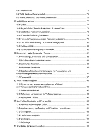 9.1 Landwirtschaft........................................................................................................71 
9.2 Wald, Jagd und Forstwirtschaft..............................................................................73 
9.3 Verbraucherschutz und Verbraucherzentrale.........................................................74 
10 Mobilität und Verkehr...................................................................................................77 
10.1 ÖPNV................................................................................................................... 77 
10.2 Regio-S-Bahn / Pendler-Parkplätze / Schienenlücken........................................78 
10.3 Straßenbau / Verkehrsinvestitionen.....................................................................78 
10.4 Güter- und Schienengüterverkehr........................................................................79 
10.5 Fernverkehrsanbindung in den Regionen verbessern.........................................79 
10.6 Car- und Fahrradsharing / Fuß- und Radwegepläne...........................................80 
10.7 Elektromobilität....................................................................................................80 
10.8 Staatliche PKW-Fuhrparke / Luftverkehr.............................................................80 
11 Kommunen / Mehr Demokratie / Europa.....................................................................82 
11.1 Verwaltungs-, Funktional- und Gebietsreform......................................................82 
11.2 Mehr Demokratie in den Kommunen...................................................................83 
11.3 Kommunale Finanzen..........................................................................................83 
11.4 Ausbau der Demokratie........................................................................................85 
11.5 Gesellschaftliche Auseinandersetzung mit Neonazismus undGruppenbezogener Menschenfeindlichkeit..................................................................87 
11.6 Europapolitik........................................................................................................87 
12 Innen- und Rechtspolitik..............................................................................................90 
12.1 Konsequenzen aus den Verbrechen des NSU unddem Versagen der Sicherheitsbehörden......................................................................90 
12.2 Sicherheit und Polizei..........................................................................................92 
12.3 Reform des Landesamtes für Verfassungsschutz...............................................94 
12.4 Rechtspolitik / Justiz............................................................................................96 
13 Nachhaltige Haushalts- und Finanzpolitik.................................................................100 
13.1 Personal im Öffentlichen Dienst.........................................................................100 
13.2 Ausfinanzierung von Bundes- und EU-Mitteln / Investitionen............................101 
13.3 Steuerpolitik.......................................................................................................102 
13.4 Länderfinanzausgleich.......................................................................................102 
13.5 Glücksspiel........................................................................................................103 
13.6 IT-Strategie........................................................................................................103 
14 Grundsätze der Zusammenarbeit..............................................................................104  
