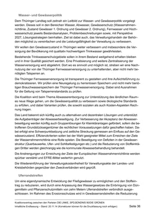 Wasser- und Gewässerpolitik 
Dem Thüringer Landtag soll zeitnah ein Leitbild zur Wasser- und Gewässerpolitik vorgelegt werden. Dieses soll in den Bereichen Wasser, Abwasser, Gewässerschutz (Wasserrahmenrichtlinie, Zustand Gewässer 1. Ordnung und Gewässer 2. Ordnung), Fernwasser und Hochwasserschutz jeweils Bestandsanalysen, Problembeschreibungen sowie, mit Perspektive 2027, Lösungsstrategien beinhalten. Ziel ist dabei auch, das Verwaltungshandeln der Behörden möglichst zu vereinfachen und die Leistungsfähigkeit der Verwaltung zu verbessern. 
Wir wollen den Gewässerzustand in Thüringen weiter verbessern und insbesondere die Versorgung der Bevölkerung mit qualitativ hochwertigem Trinkwasser gewährleisten. 
Bestehende Trinkwasserschutzgebiete sollen in ihrem Bestand weitgehend erhalten bleiben und in ihrer Qualität gesichert werden. Eine Privatisierung und weitere Zentralisierung der Wasserversorgung wird abgelehnt. Dort wo es sinnvoll und möglich ist, streben wir eine Nachnutzung der von der Thüringer Fernwasserversorgung zu unterhaltenden, aber nicht mehr benötigten Talsperren an. 
Die Thüringer Fernwasserversorgung ist transparent zu gestalten und ihre Aufsichtsführung zu demokratisieren. Wir prüfen eine Neuregelung zu herrenlosen Speichern und nicht mehr benötigen Brauchwasserspeichern der Thüringer Fernwasserversorgung. Dabei sind Ausnahmen für die Geltung von Talsperrenstandards zu prüfen. 
Die Koalition wird beim Thema Abwasserentsorgung zur Unterstützung des ländlichen Raumes neue Wege gehen, um die Gewässerqualität zu verbessern sowie ökologische Standards zu erfüllen, und dabei Varianten prüfen, die sowohl sozialen als auch Kosten-Aspekten Rechnung tragen. 
Das Land bekennt sich künftig auch zu alternativen und dezentralen Lösungen und unterstützt die Aufgabenträger der Abwasserbeseitigung. Zur Verbesserung der Akzeptanz der Abwasserbeseitigung werden künftig auch Gruppenlösungen für Kleinkläranlagen gefördert, sofern die betroffenen Grundstückseigentümer die rechtlichen Voraussetzungen dafür geschaffen haben. Dabei erfolgt eine Schwerpunktsetzung und zeitliche Streckung gemessen am Einfluss auf den Gewässerzustand. Effizienzkriterien sollen bei der Wahl geeigneter Mittel zum Erreichen der Ziele der Wasserrahmenrichtlinie eine Rolle spielen. Die Beseitigung von Defiziten in der Gewässerstruktur (Querbauwerke, Ufer- und Sohlbefestigungen etc.) und die Reduzierung von Stoffeinträgen Dritter werden gleichrangig wie die kommunale Abwasserbehandlung behandelt. 
Die Anstrengungen zur Erreichung der Ziele der Europäischen Wasserrahmenrichtlinie werden spürbar verstärkt und EFRE-Mittel weiterhin genutzt. 
Die Wiedereinführung der Verwaltungskostenfreiheit für Verwaltungsakte der Landes- und Kreisbehörden gegenüber den Zweckverbänden wird geprüft. 
Uferrandstreifen 
Um eine eigendynamische Entwicklung der Fließgewässer zu ermöglichen und den Stoffeintrag zu reduzieren, wird durch eine Anpassung des Wassergesetzes die Einbringung von Düngemitteln und Pflanzenschutzmitteln von zehn Metern Uferrandstreifen verbindlich ausgeschlossen. Im Rahmen des Erosionsschutzes wird in Gewässerrandstreifen die Reduzierung 
Koalitionsvertrag zwischen den Parteien DIE LINKE, SPD,BÜNDNIS 90/DIE GRÜNEN 
Inhaltliche Endfassung – Stand: 20.11.14 (Korrekturen können für die Druckfassung noch erfolgen) Seite 36 
 