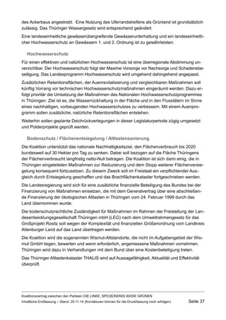 des Ackerbaus angestrebt. Eine Nutzung des Uferrandstreifens als Grünland ist grundsätzlich zulässig. Das Thüringer Wassergesetz wird entsprechend geändert. 
Eine landeseinheitliche gewässerübergreifende Gewässerunterhaltung und ein landeseinheitlicher Hochwasserschutz an Gewässern 1. und 2. Ordnung ist zu gewährleisten. 
Hochwasserschutz 
Für einen effektiven und natürlichen Hochwasserschutz ist eine überregionale Abstimmung unverzichtbar. Der Hochwasserschutz folgt der Maxime Vorsorge vor Nachsorge und Schadensbeseitigung. Das Landesprogramm Hochwasserschutz wird umgehend dahingehend angepasst. 
Zusätzlichen Retentionsflächen, der Auenrevitalisierung und vergleichbaren Maßnahmen soll künftig Vorrang vor technischen Hochwasserschutzmaßnahmen eingeräumt werden. Dazu erfolgt prioritär die Umsetzung der Maßnahmen des Nationalen Hochwasserschutzprogrammes in Thüringen. Ziel ist es, die Wasserrückhaltung in der Fläche und in den Flusstälern im Sinne eines nachhaltigen, vorbeugenden Hochwasserschutzes zu verbessern. Mit einem Auenprogramm sollen zusätzliche, natürliche Retentionsflächen entstehen. 
Weiterhin sollen geplante Deichrückverlegungen in dieser Legislaturperiode zügig umgesetzt und Polderprojekte geprüft werden. 
Bodenschutz / Flächenentsiegelung / Altlastensanierung 
Die Koalition unterstützt das nationale Nachhaltigkeitsziel, den Flächenverbrauch bis 2020 bundesweit auf 30 Hektar pro Tag zu senken. Dabei soll bezogen auf die Fläche Thüringens der Flächenverbraucht langfristig netto-Null betragen. Die Koalition ist sich darin einig, die in Thüringen eingeleiteten Maßnahmen zur Reduzierung und dem Stopp weiterer Flächenversiegelung konsequent fortzusetzen. Zu diesem Zweck soll im Freistaat ein verpflichtender Ausgleich durch Entsiegelung geschaffen und das Brachflächenkataster fortgeschrieben werden. 
Die Landesregierung wird sich für eine zusätzliche finanzielle Beteiligung des Bundes bei der Finanzierung von Maßnahmen einsetzen, die mit dem Generalvertrag über eine abschließende Finanzierung der ökologischen Altlasten in Thüringen vom 24. Februar 1999 durch das Land übernommen wurde. 
Die bodenschutzrechtliche Zuständigkeit für Maßnahmen im Rahmen der Freistellung der Landesentwicklungsgesellschaft Thüringen mbH (LEG) nach dem Umweltrahmengesetz für das Großprojekt Rositz soll wegen der Komplexität und finanziellen Größenordnung vom Landkreis Altenburger Land auf das Land übertragen werden. 
Die Koalition wird die sogenannten Wismut-Altstandorte, die nicht im Aufgabengebiet der Wismut GmbH liegen, bewerten und wenn erforderlich, angemessene Maßnahmen vornehmen. Thüringen wird dazu in Verhandlungen mit dem Bund über eine Kostenbeteiligung treten. 
Das Thüringer Altlastenkataster THALIS wird auf Aussagefähigkeit, Aktualität und Effektivität überprüft. 
Koalitionsvertrag zwischen den Parteien DIE LINKE, SPD,BÜNDNIS 90/DIE GRÜNEN 
Inhaltliche Endfassung – Stand: 20.11.14 (Korrekturen können für die Druckfassung noch erfolgen) Seite 37 
 