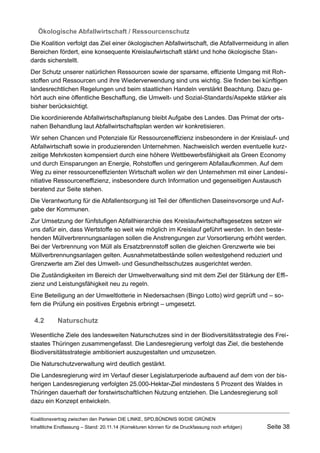 Ökologische Abfallwirtschaft / Ressourcenschutz 
Die Koalition verfolgt das Ziel einer ökologischen Abfallwirtschaft, die Abfallvermeidung in allen Bereichen fördert, eine konsequente Kreislaufwirtschaft stärkt und hohe ökologische Standards sicherstellt. 
Der Schutz unserer natürlichen Ressourcen sowie der sparsame, effiziente Umgang mit Rohstoffen und Ressourcen und ihre Wiederverwendung sind uns wichtig. Sie finden bei künftigen landesrechtlichen Regelungen und beim staatlichen Handeln verstärkt Beachtung. Dazu gehört auch eine öffentliche Beschaffung, die Umwelt- und Sozial-Standards/Aspekte stärker als bisher berücksichtigt. 
Die koordinierende Abfallwirtschaftsplanung bleibt Aufgabe des Landes. Das Primat der ortsnahen Behandlung laut Abfallwirtschaftsplan werden wir konkretisieren. 
Wir sehen Chancen und Potenziale für Ressourceneffizienz insbesondere in der Kreislauf- und Abfallwirtschaft sowie in produzierenden Unternehmen. Nachweislich werden eventuelle kurzzeitige Mehrkosten kompensiert durch eine höhere Wettbewerbsfähigkeit als Green Economy und durch Einsparungen an Energie, Rohstoffen und geringerem Abfallaufkommen. Auf dem Weg zu einer ressourceneffizienten Wirtschaft wollen wir den Unternehmen mit einer Landesinitiative Ressourceneffizienz, insbesondere durch Information und gegenseitigen Austausch beratend zur Seite stehen. 
Die Verantwortung für die Abfallentsorgung ist Teil der öffentlichen Daseinsvorsorge und Aufgabe der Kommunen. 
Zur Umsetzung der fünfstufigen Abfallhierarchie des Kreislaufwirtschaftsgesetzes setzen wir uns dafür ein, dass Wertstoffe so weit wie möglich im Kreislauf geführt werden. In den bestehenden Müllverbrennungsanlagen sollen die Anstrengungen zur Vorsortierung erhöht werden. Bei der Verbrennung von Müll als Ersatzbrennstoff sollen die gleichen Grenzwerte wie bei Müllverbrennungsanlagen gelten. Ausnahmetatbestände sollen weitestgehend reduziert und Grenzwerte am Ziel des Umwelt- und Gesundheitsschutzes ausgerichtet werden. 
Die Zuständigkeiten im Bereich der Umweltverwaltung sind mit dem Ziel der Stärkung der Effizienz und Leistungsfähigkeit neu zu regeln. 
Eine Beteiligung an der Umweltlotterie in Niedersachsen (Bingo Lotto) wird geprüft und – sofern die Prüfung ein positives Ergebnis erbringt – umgesetzt. 
4.2Naturschutz 
Wesentliche Ziele des landesweiten Naturschutzes sind in der Biodiversitätsstrategie des Freistaates Thüringen zusammengefasst. Die Landesregierung verfolgt das Ziel, die bestehende Biodiversitätsstrategie ambitioniert auszugestalten und umzusetzen. 
Die Naturschutzverwaltung wird deutlich gestärkt. 
Die Landesregierung wird im Verlauf dieser Legislaturperiode aufbauend auf dem von der bisherigen Landesregierung verfolgten 25.000-Hektar-Ziel mindestens 5 Prozent des Waldes in Thüringen dauerhaft der forstwirtschaftlichen Nutzung entziehen. Die Landesregierung soll dazu ein Konzept entwickeln. 
Koalitionsvertrag zwischen den Parteien DIE LINKE, SPD,BÜNDNIS 90/DIE GRÜNEN 
Inhaltliche Endfassung – Stand: 20.11.14 (Korrekturen können für die Druckfassung noch erfolgen) Seite 38 
 