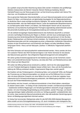 Zur qualitativ anspruchsvollen Absicherung dieses Ziels werden mindestens drei großflächige Gebiete (insbesondere der Bereich Vessertal, Bereich Wartburg-Inselsberg, Bereich Hainleite/Possen) aus der Nutzung genommen; auf die Anrechnung weiterer sehr kleiner Flächen bzw. von Einzelbäumen wird verzichtet. 
Die so genannten Nationalen Naturlandschaften und auch Naturschutzprojekte sind ein großer Gewinn für Natur- und Artenschutz und gleichzeitig Impulsgeber für die Regionalentwicklung im ländlichen Raum sowie wichtige touristische Highlights. Wir werden deshalb die Nationalen Naturlandschaften, also den Nationalpark Hainich, sowie die bestehenden Biosphärenreservate und Naturparke weiter fördern und stärken. Der Nationalpark Hainich soll als naturschutzfachliches und touristisches Aushängeschild Thüringens eigenständig weiterentwickelt werden. Die personelle Ausstattung der Schutzgebietsverwaltung wird verbessert werden. 
Um die weltweit einzigartigen Gipskarstlebensräume des Südharzes dauerhaft zu schützen und eine nachhaltige Entwicklung der Region zu fördern, wird die neue Landesregierung die Ausweisung eines länderübergreifenden Biosphärenreservates gemeinsam mit den Bundesländern Niedersachsen und Sachsen-Anhalt anstreben. Zur Vorbereitung der Ausweisung des Biosphärenreservates wird die Landesregierung einen umfassenden moderierten Diskussionsprozess mit den Einwohnerinnen und Einwohnern der Region und allen betroffenen Interessengruppen führen. Hierzu soll der Naturpark „Südharz“ in öffentliche Trägerschaft überführt werden. 
Die Hohe Schrecke soll naturschutzfachlich weiterentwickelt werden. Hierzu werden die forstlich nutzbaren Flächen des WGT-Sondervermögens in der Hohen Schrecke für die Zwecke des Naturschutzes gesichert. Das erfolgreiche Regionalmanagement wird weitergeführt. 
Wir sehen großes Entwicklungspotenzial für die Etablierung eines auf der Schönheit unserer Natur und Landschaft beruhenden Tourismus, wie etwa dem Rad- und Wandertourismus oder dem Urlaub auf dem Bauernhof. 
Wir wollen die Stiftung Naturschutz strukturell zu stärken, damit sie ihre satzungsgemäßen und vom Freistaat übertragenen Aufgaben besser erfüllen kann. Dazu soll die finanzielle Ausstattung der Stiftung verbessert werden. Angemessene Wege dazu werden geprüft. 
Die Koalition will das Förderprogramm „Entwicklung Natur und Landschaft“ (ENL) als Rückgrat der Finanzierung von Naturschutzprojekten von derzeit vier auf fünf Millionen Euro im ersten Jahr mit einem jährlichen Zuwachs von einer Million Euro bis zum Ende der Legislatur haushaltsneutral durch Schwerpunktverlagerung aufstocken, den Mittelzugang erleichtern und dabei auch die Fördermittelabwicklung prüfen. 
Die Koalition wird die Umwelt- und Naturschutzverbände in ihrer Arbeit stärker unterstützen. Zu diesem Zweck sollen – im Dialog mit den anerkannten Umwelt- und Naturschutzverbänden – bestehende rechtliche Regelungen und Verwaltungsverfahren überprüft und ggf. angepasst werden. Um eine frühzeitige Bürgerbeteiligung sicherzustellen, werden Planungs- und Genehmigungsunterlagen digital aufbereitet und online zur Verfügung gestellt. Landesbehörden stellen sicher, dass anerkannte Naturschutzverbände aktiv über alle laufenden Genehmigungsverfahren mit Beteiligungsmöglichkeit informiert werden. 
Im Verlauf der kommenden Wahlperiode sollen für alle NATURA 2000-Gebiete Managementpläne erstellt und eine Schutzgebietssteuerung, z.B. durch mindestens zehn biologische StaKoalitionsvertrag 
zwischen den Parteien DIE LINKE, SPD,BÜNDNIS 90/DIE GRÜNEN 
Inhaltliche Endfassung – Stand: 20.11.14 (Korrekturen können für die Druckfassung noch erfolgen) Seite 39 
 