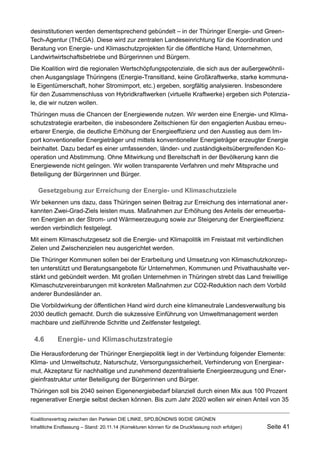 desinstitutionen werden dementsprechend gebündelt – in der Thüringer Energie- und GreenTech- Agentur (ThEGA). Diese wird zur zentralen Landeseinrichtung für die Koordination und Beratung von Energie- und Klimaschutzprojekten für die öffentliche Hand, Unternehmen, Landwirtwirtschaftsbetriebe und Bürgerinnen und Bürgern. 
Die Koalition wird die regionalen Wertschöpfungspotenziale, die sich aus der außergewöhnlichen Ausgangslage Thüringens (Energie-Transitland, keine Großkraftwerke, starke kommunale Eigentümerschaft, hoher Stromimport, etc.) ergeben, sorgfältig analysieren. Insbesondere für den Zusammenschluss von Hybridkraftwerken (virtuelle Kraftwerke) ergeben sich Potenziale, die wir nutzen wollen. 
Thüringen muss die Chancen der Energiewende nutzen. Wir werden eine Energie- und Klimaschutzstrategie erarbeiten, die insbesondere Zeitschienen für den engagierten Ausbau erneuerbarer Energie, die deutliche Erhöhung der Energieeffizienz und den Ausstieg aus dem Import konventioneller Energieträger und mittels konventioneller Energieträger erzeugter Energie beinhaltet. Dazu bedarf es einer umfassenden, länder- und zuständigkeitsübergreifenden Kooperation und Abstimmung. Ohne Mitwirkung und Bereitschaft in der Bevölkerung kann die Energiewende nicht gelingen. Wir wollen transparente Verfahren und mehr Mitsprache und Beteiligung der Bürgerinnen und Bürger. 
Gesetzgebung zur Erreichung der Energie- und Klimaschutzziele 
Wir bekennen uns dazu, dass Thüringen seinen Beitrag zur Erreichung des international anerkannten Zwei-Grad-Ziels leisten muss. Maßnahmen zur Erhöhung des Anteils der erneuerbaren Energien an der Strom- und Wärmeerzeugung sowie zur Steigerung der Energieeffizienz werden verbindlich festgelegt. 
Mit einem Klimaschutzgesetz soll die Energie- und Klimapolitik im Freistaat mit verbindlichen Zielen und Zwischenzielen neu ausgerichtet werden. 
Die Thüringer Kommunen sollen bei der Erarbeitung und Umsetzung von Klimaschutzkonzepten unterstützt und Beratungsangebote für Unternehmen, Kommunen und Privathaushalte verstärkt und gebündelt werden. Mit großen Unternehmen in Thüringen strebt das Land freiwillige Klimaschutzvereinbarungen mit konkreten Maßnahmen zur CO2-Reduktion nach dem Vorbild anderer Bundesländer an. 
Die Vorbildwirkung der öffentlichen Hand wird durch eine klimaneutrale Landesverwaltung bis 2030 deutlich gemacht. Durch die sukzessive Einführung von Umweltmanagement werden machbare und zielführende Schritte und Zeitfenster festgelegt. 
4.6Energie- und Klimaschutzstrategie 
Die Herausforderung der Thüringer Energiepolitik liegt in der Verbindung folgender Elemente: Klima- und Umweltschutz, Naturschutz, Versorgungssicherheit, Verhinderung von Energiearmut, Akzeptanz für nachhaltige und zunehmend dezentralisierte Energieerzeugung und Energieinfrastruktur unter Beteiligung der Bürgerinnen und Bürger. 
Thüringen soll bis 2040 seinen Eigenenergiebedarf bilanziell durch einen Mix aus 100 Prozent regenerativer Energie selbst decken können. Bis zum Jahr 2020 wollen wir einen Anteil von 35 Koalitionsvertrag zwischen den Parteien DIE LINKE, SPD,BÜNDNIS 90/DIE GRÜNEN 
Inhaltliche Endfassung – Stand: 20.11.14 (Korrekturen können für die Druckfassung noch erfolgen) Seite 41 
 