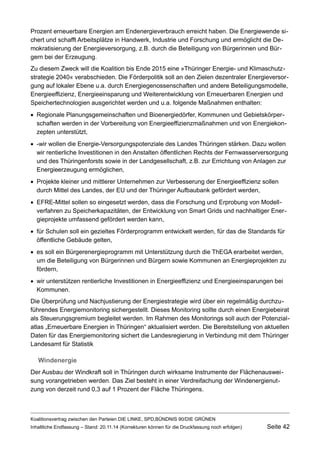 Prozent erneuerbare Energien am Endenergieverbrauch erreicht haben. Die Energiewende sichert und schafft Arbeitsplätze in Handwerk, Industrie und Forschung und ermöglicht die Demokratisierung der Energieversorgung, z.B. durch die Beteiligung von Bürgerinnen und Bürgern bei der Erzeugung. 
Zu diesem Zweck will die Koalition bis Ende 2015 eine »Thüringer Energie- und Klimaschutzstrategie 2040« verabschieden. Die Förderpolitik soll an den Zielen dezentraler Energieversorgung auf lokaler Ebene u.a. durch Energiegenossenschaften und andere Beteiligungsmodelle, Energieeffizienz, Energieeinsparung und Weiterentwicklung von Erneuerbaren Energien und Speichertechnologien ausgerichtet werden und u.a. folgende Maßnahmen enthalten: 
Regionale Planungsgemeinschaften und Bioenergiedörfer, Kommunen und Gebietskörperschaften werden in der Vorbereitung von Energieeffizienzmaßnahmen und von Energiekonzepten unterstützt, 
-wir wollen die Energie-Versorgungspotenziale des Landes Thüringen stärken. Dazu wollen wir rentierliche Investitionen in den Anstalten öffentlichen Rechts der Fernwasserversorgung und des Thüringenforsts sowie in der Landgesellschaft, z.B. zur Errichtung von Anlagen zur Energieerzeugung ermöglichen, 
Projekte kleiner und mittlerer Unternehmen zur Verbesserung der Energieeffizienz sollen durch Mittel des Landes, der EU und der Thüringer Aufbaubank gefördert werden, 
EFRE-Mittel sollen so eingesetzt werden, dass die Forschung und Erprobung von Modellverfahren zu Speicherkapazitäten, der Entwicklung von Smart Grids und nachhaltiger Energieprojekte umfassend gefördert werden kann, 
für Schulen soll ein gezieltes Förderprogramm entwickelt werden, für das die Standards für öffentliche Gebäude gelten, 
es soll ein Bürgerenergieprogramm mit Unterstützung durch die ThEGA erarbeitet werden, um die Beteiligung von Bürgerinnen und Bürgern sowie Kommunen an Energieprojekten zu fördern, 
wir unterstützen rentierliche Investitionen in Energieeffizienz und Energieeinsparungen bei Kommunen. 
Die Überprüfung und Nachjustierung der Energiestrategie wird über ein regelmäßig durchzuführendes Energiemonitoring sichergestellt. Dieses Monitoring sollte durch einen Energiebeirat als Steuerungsgremium begleitet werden. Im Rahmen des Monitorings soll auch der Potenzialatlas „Erneuerbare Energien in Thüringen“ aktualisiert werden. Die Bereitstellung von aktuellen Daten für das Energiemonitoring sichert die Landesregierung in Verbindung mit dem Thüringer Landesamt für Statistik 
Windenergie 
Der Ausbau der Windkraft soll in Thüringen durch wirksame Instrumente der Flächenausweisung vorangetrieben werden. Das Ziel besteht in einer Verdreifachung der Windenergienutzung von derzeit rund 0,3 auf 1 Prozent der Fläche Thüringens. 
Koalitionsvertrag zwischen den Parteien DIE LINKE, SPD,BÜNDNIS 90/DIE GRÜNEN 
Inhaltliche Endfassung – Stand: 20.11.14 (Korrekturen können für die Druckfassung noch erfolgen) Seite 42 
 