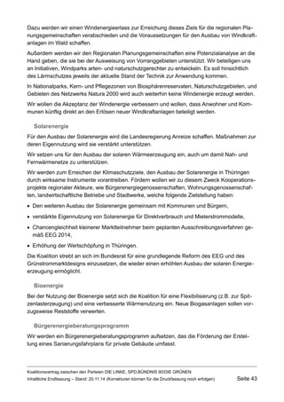 Dazu werden wir einen Windenergieerlass zur Erreichung dieses Ziels für die regionalen Planungsgemeinschaften verabschieden und die Voraussetzungen für den Ausbau von Windkraftanlagen im Wald schaffen. 
Außerdem werden wir den Regionalen Planungsgemeinschaften eine Potenzialanalyse an die Hand geben, die sie bei der Ausweisung von Vorranggebieten unterstützt. Wir beteiligen uns an Initiativen, Windparks arten- und naturschutzgerechter zu entwickeln. Es soll hinsichtlich des Lärmschutzes jeweils der aktuelle Stand der Technik zur Anwendung kommen. 
In Nationalparks, Kern- und Pflegezonen von Biosphärenreservaten, Naturschutzgebieten, und Gebieten des Netzwerks Natura 2000 wird auch weiterhin keine Windenergie erzeugt werden. 
Wir wollen die Akzeptanz der Windenergie verbessern und wollen, dass Anwohner und Kommunen künftig direkt an den Erlösen neuer Windkraftanlagen beteiligt werden. 
Solarenergie 
Für den Ausbau der Solarenergie wird die Landesregierung Anreize schaffen. Maßnahmen zur deren Eigennutzung wird sie verstärkt unterstützen. 
Wir setzen uns für den Ausbau der solaren Wärmeerzeugung ein, auch um damit Nah- und Fernwärmenetze zu unterstützen. 
Wir werden zum Erreichen der Klimaschutzziele, den Ausbau der Solarenergie in Thüringen durch wirksame Instrumente vorantreiben. Fördern wollen wir zu diesem Zweck Kooperationsprojekte regionaler Akteure, wie Bürgerenergiegenossenschaften, Wohnungsgenossenschaften, landwirtschaftliche Betriebe und Stadtwerke, welche folgende Zielstellung haben: 
Den weiteren Ausbau der Solarenergie gemeinsam mit Kommunen und Bürgern, 
verstärkte Eigennutzung von Solarenergie für Direktverbrauch und Mieterstrommodelle, 
Chancengleichheit kleinerer Marktteilnehmer beim geplanten Ausschreibungsverfahren gemäß EEG 2014, 
Erhöhung der Wertschöpfung in Thüringen. 
Die Koalition strebt an sich im Bundesrat für eine grundlegende Reform des EEG und des Grünstrommarktdesigns einzusetzen, die wieder einen erhöhten Ausbau der solaren Energieerzeugung ermöglicht. 
Bioenergie 
Bei der Nutzung der Bioenergie setzt sich die Koalition für eine Flexibilisierung (z.B. zur Spitzenlasterzeugung) und eine verbesserte Wärmenutzung ein. Neue Biogasanlagen sollen vorzugsweise Reststoffe verwerten. 
Bürgerenergieberatungsprogramm 
Wir werden ein Bürgerenergieberatungsprogramm aufsetzen, das die Förderung der Erstellung eines Sanierungsfahrplans für private Gebäude umfasst. 
Koalitionsvertrag zwischen den Parteien DIE LINKE, SPD,BÜNDNIS 90/DIE GRÜNEN 
Inhaltliche Endfassung – Stand: 20.11.14 (Korrekturen können für die Druckfassung noch erfolgen) Seite 43 
 