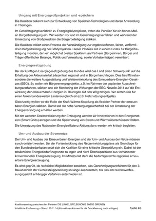 Umgang mit Energiegroßprojekten und -speichern 
Die Koalition bekennt sich zur Entwicklung von Speicher-Technologien und deren Anwendung in Thüringen. 
Im Genehmigungsverfahren zu Energiegroßprojekten, treten die Parteien für ein hohes Maß an Bürgerbeteiligung ein. Wir werden vor und im Genehmigungsverfahren und während der Umsetzung von Großprojekten die Bürgerbeteiligung stärken. 
Die Koalition initiiert einen Prozess der Verständigung zur ergebnisoffenen, fairen, vorförmlichen Bürgerbeteiligung bei Großprojekten. Dieser Prozess soll in einem Codex für Bürgerbeteiligung münden, den ein möglichst breites Spektrum an Partnern (Bürgerinnen, Bürger und Träger öffentlicher Belange, Politik und Verwaltung, sowie Vorhabenträger) vereinbart. 
Energiegesetzgebung 
Bei der künftigen Energiegesetzgebung des Bundes wird das Land einen Schwerpunkt auf die Erhaltung der Akteursvielfalt (dezentral, regional und in Bürgerhand) legen. Dies betrifft insbesondere die weitere Ausgestaltung und Weiterentwicklung des Erneuerbare-Energien-Gesetzes (EEG). So wollen wir Bürgerenergieprojekte, z.B. im Rahmen der geplanten Ausschreibungsverfahren, stärken und ein Monitoring der Wirkungen der EEG-Novelle 2014 auf die Entwicklung der erneuerbaren Energien in Thüringen auf den Weg bringen. Wir setzen uns für einen fairen bundesweiten Lastenausgleich ein (z.B. Netznutzungsentgelte). 
Gleichzeitig wollen wir die Rolle der Kraft-Wärme-Kopplung als flexibler Partner der erneuerbaren Energien stärken. Damit soll die hohe Versorgungssicherheit bei der Umstellung der Energieversorgung erhalten werden. 
Mit der weiteren Dezentralisierung der Erzeugung werden wir Innovationen in den Energienetzen (Smart Grids) anregen und die Speicherung von Strom und Wärmeüberschüssen fördern. 
Die Umsetzung des Nationalen Energieeffizienz-Aktionsplans werden wir kritisch begleiten. 
Um- und Ausbau der Stromnetze 
Der Um- und Ausbau der Erneuerbaren Energien und der Um- und Ausbau der Netze müssen synchronisiert werden. Bei der Fortentwicklung des Netzentwicklungsplans als Grundlage für den Bundesbedarfsplan setzt sich die Koalition für eine kritische Überprüfung ein. Dabei ist der tatsächliche Energiebedarf zugrunde zu legen und nicht Überkapazitäten aus vorhandener konventioneller Energieerzeugung. Im Mittelpunkt steht die bedarfsgerechte regionale erneuerbare Energieerzeugung. 
Es wird geprüft, ob rechtliche Möglichkeiten bestehen, das Genehmigungsverfahren für den 3. Bauabschnitt der Südwestkuppelleitung so lange auszusetzen, bis das am Bundesverfassungsgericht anhängige Verfahren entschieden ist. 
Koalitionsvertrag zwischen den Parteien DIE LINKE, SPD,BÜNDNIS 90/DIE GRÜNEN 
Inhaltliche Endfassung – Stand: 20.11.14 (Korrekturen können für die Druckfassung noch erfolgen) Seite 45 
 