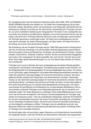 1Präambel 
Thüringen gemeinsam voranbringen – demokratisch, sozial, ökologisch 
Ein Vierteljahrhundert nach der friedlichen Revolution gehen DIE LINKE, SPD und BÜNDNIS 90/DIE GRÜNEN erstmals eine Koalition ein. Wir bilden eine Landesregierung, die auf dem Erreichten aufbaut, Bewährtes sichert und entschlossen neue Wege geht. Demokratie lebt von Veränderung, Teilhabe und Erfahrung. Wir übernehmen Verantwortung für Thüringen und stellen uns einer ernsthaften Aufarbeitung der Vergangenheit. Wir wollen in der Landespolitik eine neue Kultur des Zuhörens und Mitmachens etablieren, die auf die konstruktive Suche nach der besten Lösung für die in Thüringen lebenden Menschen setzt und diejenigen zusammenführt, die Thüringen gemeinsam voranbringen wollen. Wir bilden eine Landesregierung, die sich auch denen zuwendet, die andere Überzeugungen und Ideen haben. Wir treten mit ihnen in den Dialog und suchen nach gemeinsamen Wegen. 
Die Entwicklung, die der Freistaat Thüringen seit der 1989/1990 gewonnenen Freiheit genommen hat, ist trotz teils schwieriger und schmerzhafter Veränderungsprozesse beeindruckend. Das ist die große Leistung der Bürgerinnen und Bürger, der demokratischen Parteien, Gewerkschaften, Unternehmen, Verbände, Initiativen, Vereine, Kirchen und ehrenamtlich Engagierter. Viel wurde in den vergangenen 25 Jahren geschafft, aber noch können nicht alle davon profitieren. Noch liegen große Herausforderungen vor uns. Auf diesem Weg möchten wir niemanden zurücklassen. 
Thüringen ist ein Land im Wandel. Die neue Landesregierung wird diesen Wandel gestalten: sozial gerecht, demokratisch und ökologisch. Die Stärkung des sozialen Zusammenhalts und der Zivilgesellschaft sind Schlüsselaufgaben für die Zukunftsfähigkeit des Landes. Wir werden uns für gute Arbeit, gegen Niedriglöhne und prekäre Beschäftigungsverhältnisse einsetzen und wollen die natürlichen Lebensgrundlagen für kommende Generationen schützen. Der demografische Wandel verlangt nach bürgernahen und demokratischen Lösungen. Gleichzeitig müssen wir die natürlichen Lebensgrundlagen für kommende Generationen schützen. Der fortschreitende Flächen- und Ressourcenverbrauch auf Kosten der Natur und der Artenvielfalt ist eine große Herausforderung und verlangt ressortübergreifende Anstrengungen. Wir setzen neue Impulse für gute Bildung vom Kindergarten bis zur lebenslangen Weiterbildung. Die reiche kulturelle Landschaft Thüringens ist ein Alleinstellungsmerkmal, das wir bewahren und entwickeln wollen. Wir wollen Bürgerinnen und Bürgern mehr direkte Mitbestimmung im Land und in den Kommunen ermöglichen. Die Chancen, die die Energiewende für Thüringen birgt, werden wir konsequent nutzen. Trotz des auslaufenden Solidarpakts, sinkender EU-Fördermittel und einer wechselhaften Konjunktur soll unsere Finanzpolitik nachhaltig sein und Spielräume für notwendige Investitionen lassen. Die Kommunen brauchen finanzielle Unterstützung, um ihre Aufgaben zuverlässig zu erfüllen. Thüringen muss ein weltoffenes Land sein, das Menschen willkommen heißt und Zuwanderung als Bereicherung versteht. Flüchtlinge finden in Thüringen eine humanitäre Aufnahme. 
Der Kampf gegen alte und neue Nazis, gegen Rassismus und Antisemitismus muss entschlossen fortgesetzt werden. Unter dem Eindruck der abscheulichen Verbrechen des sogenannten 
Koalitionsvertrag zwischen den Parteien DIE LINKE, SPD,BÜNDNIS 90/DIE GRÜNEN 
Inhaltliche Endfassung – Stand: 20.11.14 (Korrekturen können für die Druckfassung noch erfolgen) Seite 1 
 