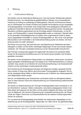5Bildung 
5.1Frühkindliche Bildung 
Die Koalition wird der frühkindlichen Bildung auch in der kommenden Wahlperiode politische Priorität einräumen. Zur Gewährleistung gesellschaftlicher Teilhabe und zur bestmöglichen Förderung von Anfang an unabhängig von Bildungsstand, Herkunft und Einkommen ebenso wie zur Vereinbarkeit von Familie und Beruf sind qualitativ hervorragende und gut ausgestattete Kindertagesstätten unverzichtbar. Auch künftig sollen hohe pädagogische Standards und qualifizierte Fachkräfte im Bereich der frühkindlichen Bildung garantiert werden. Die geltenden Standards und Betreuungsschlüssel sind die Grundlage weiterer Entwicklungen, um die Bildungs- und Förderqualität in unseren Kindertagesstätten weiter zu verbessern. Deshalb halten wir am generellen Fachkräftegebot fest und streben einen angemessenen Anteil an akademisch ausgebildeten Fachkräften in unseren Kindertagesstätten an. Den immer noch geringen Männeranteil an den Fachkräften in der frühkindlichen Bildung wollen wir erhöhen. Die Fachberatung wollen wir weiter verbessern. 
Die Partner sind sich einig, das erste Kita-Jahr unter Beachtung der Wahlfreiheit der Eltern beitragsfrei zu stellen und die hierfür notwendigen Regelungen mit den kommunalen Spitzenverbänden, der Thüringer Landeselternvertretung und den Gewerkschaften abzustimmen. 
Das Thüringer Landeserziehungsgeld wird abgeschafft. Die dadurch frei werdenden Mittel werden für die kostenfreie Kita-Betreuung und in die Sicherung der Qualität in den Kindertagesstätten reinvestiert. 
Wir werden mit den Sozialpartnern Wege beraten und unterstützen, welche guten und tarifvertraglich geregelten Arbeitsbedingungen (Grundlage ist der TVöD) flächendeckend zur Geltung verhelfen. Dazu werden wir ein Bündnis für einen Branchentarifvertrag in der Sozialwirtschaft initiieren und die notwendigen Umsetzungsschritte prüfen. 
Die Finanzierung der Kindertageseinrichtungen soll zielgenauer erfolgen; geeignete Schritte hierzu werden im Zuge einer Reform des Kommunalen Finanzausgleichs umgesetzt. Der Anteil der zweckgebundenen Mittel zur Kita-Finanzierung soll im Rahmen der verfassungsrechtlichen Möglichkeiten erhöht werden. 
Die Aus- und Weiterbildung der Erzieherinnen und Erzieher wollen wir dahingehend stärken, dass vor allem Inklusion sowie eine Institutionalisierung von Familienberatung weiterentwickelt werden kann. 
Wir werden zur Weiterentwicklung der Thüringer Kindertagesstätten diese schrittweise zu „Eltern- Kind-Zentren“ ausbauen. Neben verbesserter, verbundener pädagogischer Arbeit in den Kitas stehen der Austausch mit den Eltern und die weitere Integration der Kitas in den Sozialraum im Mittelpunkt. Die intensive Einbeziehung der Landeselternvertretung Kita, der Wissenschaft, der Trägern, Kommunen und Gewerkschaften bei den weiteren Umsetzungsschritten werden wir ausbauen. 
Für uns gehört die Kindertagespflege (einschließlich der ergänzenden Tagespflege) zur Kinderbetreuung wie die Kindertagesstätte. Tagesmütter und -väter sind für uns gleichberechtigte 
Koalitionsvertrag zwischen den Parteien DIE LINKE, SPD,BÜNDNIS 90/DIE GRÜNEN 
Inhaltliche Endfassung – Stand: 20.11.14 (Korrekturen können für die Druckfassung noch erfolgen) Seite 46 
 