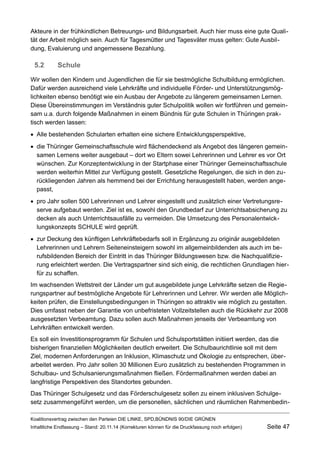 Akteure in der frühkindlichen Betreuungs- und Bildungsarbeit. Auch hier muss eine gute Qualität der Arbeit möglich sein. Auch für Tagesmütter und Tagesväter muss gelten: Gute Ausbildung, Evaluierung und angemessene Bezahlung. 
5.2Schule 
Wir wollen den Kindern und Jugendlichen die für sie bestmögliche Schulbildung ermöglichen. Dafür werden ausreichend viele Lehrkräfte und individuelle Förder- und Unterstützungsmöglichkeiten ebenso benötigt wie ein Ausbau der Angebote zu längerem gemeinsamen Lernen. Diese Übereinstimmungen im Verständnis guter Schulpolitik wollen wir fortführen und gemeinsam u.a. durch folgende Maßnahmen in einem Bündnis für gute Schulen in Thüringen praktisch werden lassen: 
Alle bestehenden Schularten erhalten eine sichere Entwicklungsperspektive, 
die Thüringer Gemeinschaftsschule wird flächendeckend als Angebot des längeren gemeinsamen Lernens weiter ausgebaut – dort wo Eltern sowei Lehrerinnen und Lehrer es vor Ort wünschen. Zur Konzeptentwicklung in der Startphase einer Thüringer Gemeinschaftsschule werden weiterhin Mittel zur Verfügung gestellt. Gesetzliche Regelungen, die sich in den zurückliegenden Jahren als hemmend bei der Errichtung herausgestellt haben, werden angepasst, 
pro Jahr sollen 500 Lehrerinnen und Lehrer eingestellt und zusätzlich einer Vertretungsreserve aufgebaut werden. Ziel ist es, sowohl den Grundbedarf zur Unterrichtsabsicherung zu decken als auch Unterrichtsausfälle zu vermeiden. Die Umsetzung des Personalentwicklungskonzepts SCHULE wird geprüft. 
zur Deckung des künftigen Lehrkräftebedarfs soll in Ergänzung zu originär ausgebildeten Lehrerinnen und Lehrern Seiteneinsteigern sowohl im allgemeinbildenden als auch im berufsbildenden Bereich der Eintritt in das Thüringer Bildungswesen bzw. die Nachqualifizierung erleichtert werden. Die Vertragspartner sind sich einig, die rechtlichen Grundlagen hierfür zu schaffen. 
Im wachsenden Wettstreit der Länder um gut ausgebildete junge Lehrkräfte setzen die Regierungspartner auf bestmögliche Angebote für Lehrerinnen und Lehrer. Wir werden alle Möglichkeiten prüfen, die Einstellungsbedingungen in Thüringen so attraktiv wie möglich zu gestalten. Dies umfasst neben der Garantie von unbefristeten Vollzeitstellen auch die Rückkehr zur 2008 ausgesetzten Verbeamtung. Dazu sollen auch Maßnahmen jenseits der Verbeamtung von Lehrkräften entwickelt werden. 
Es soll ein Investitionsprogramm für Schulen und Schulsportstätten initiiert werden, das die bisherigen finanziellen Möglichkeiten deutlich erweitert. Die Schulbaurichtlinie soll mit dem Ziel, modernen Anforderungen an Inklusion, Klimaschutz und Ökologie zu entsprechen, überarbeitet werden. Pro Jahr sollen 30 Millionen Euro zusätzlich zu bestehenden Programmen in Schulbau- und Schulsanierungsmaßnahmen fließen. Fördermaßnahmen werden dabei an langfristige Perspektiven des Standortes gebunden. 
Das Thüringer Schulgesetz und das Förderschulgesetz sollen zu einem inklusiven Schulgesetz zusammengeführt werden, um die personellen, sächlichen und räumlichen RahmenbedinKoalitionsvertrag 
zwischen den Parteien DIE LINKE, SPD,BÜNDNIS 90/DIE GRÜNEN 
Inhaltliche Endfassung – Stand: 20.11.14 (Korrekturen können für die Druckfassung noch erfolgen) Seite 47 
 