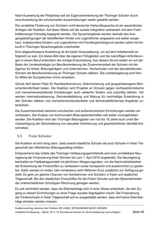 Nach Auswertung der Pilotphase soll die Eigenverantwortung der Thüringer Schulen durch eine Ausweitung der schulscharfen Ausschreibungen weiter gestärkt werden. 
Die verstärkte Förderung von Schülern nicht-deutscher Herkunftssprache ist ein wesentliches Anliegen der Koalition. Auf diese Weise soll die soziale Integration verbessert und dem Fachkräftemangel frühzeitig begegnet werden. Die Sprachangebote werden deshalb den Ausgangsbedingungen der betreffenden Kinder und Jugendlichen angepasst und weiter ausgebaut. Insbesondere Kindern und Jugendlichen mit Flüchtlingshintergrund werden sofort mit Ankunft in Thüringen Sprachangebote unterbreitet. 
Eine abgeschlossene Ausbildung ist die beste Voraussetzung, um auf dem Arbeitsmarkt erfolgreich zu sein. Ein klares Bild über die eigenen Fähigkeiten und die zukünftigen Anforderungen in einem Beruf erleichtern die richtige Entscheidung. Aus diesem Grund wollen wir auf der Basis der Landesstrategie zur Berufsorientierung die Zusammenarbeit der Schulen mit der Agentur für Arbeit, Bildungsträgern und Unternehmen, Hochschulen und den berufsbildenden Schulen die Berufsorientierung an Thüringer Schulen stärken. Die Landesregierung wird hierfür Mittel der Europäischen Union einsetzen. 
Schule darf keinen Platz für Rechtsextremismus, Diskriminierung und gruppenbezogene Menschenfeindlichkeit bieten. Die Koalition wird Projekte an Schulen gegen rechtsextremistische und menschenverachtende Einstellungen auch weiterhin fördern und zukünftig stärken. Wir werden Internationalisierung, Demokratiebildung und Bildung für nachhaltige Entwicklung in den Schulen stärken und menschenrechtsorientierte und demokratiefördernde Angebote unterstützen. 
Die Zusammenarbeit zwischen schulischen und außerschulischen Einrichtungen werden wir verbessern. Der Ausbau von kommunalen Bildungslandschaften soll weiter vorangetrieben werden. Die Koalition wird den Thüringer Bildungsplan von null bis 18 Jahre auch unter Berücksichtigung der Gleichstellung von sexueller Orientierung und geschlechtlicher Identität fortschreiben. 
5.3Freie Schulen 
Die Koalition ist sich einig darin, dass sowohl staatliche Schulen als auch Schulen in freier Trägerschaft den öffentlichen Bildungsauftrag erfüllen. 
Entsprechend des Urteils des Thüringer Verfassungsgerichtshofs wird eine unmittelbare Neuregelung der Finanzierung freier Schulen bis zum 1. April 2015 angestrebt. Die Neuregelung beinhaltet ein Festbetragsmodell mit jährlichen Steigerungsraten, um die Nachvollziehbarkeit der Entwicklung der Finanzhilfen zu verbessern sowie transparent und auskömmlich zu gestalten. Dafür werden im ersten Jahr mindestens zehn Millionen Euro zusätzlich zur Verfügung gestellt. Es geht um gleiche Chancen von Schülerinnen und Schülern in freier und staatlicher Trägerschaft. Bei den staatlichen Finanzhilfen für die Freien Schulen soll den Besonderheiten der unterschiedlichen Schultypen Rechnung getragen werden. 
Es soll verhindert werden, dass die Elternbeiträge sich in einer Weise entwickeln, die den Zugang zu diesen Einrichtungen zu einer Frage sozialer Segregation macht. Die Finanzierung der Förderschulen in freier Trägerschaft soll so ausgestaltet werden, dass dort keine Elternbeiträge erhoben werden müssen. 
Koalitionsvertrag zwischen den Parteien DIE LINKE, SPD,BÜNDNIS 90/DIE GRÜNEN 
Inhaltliche Endfassung – Stand: 20.11.14 (Korrekturen können für die Druckfassung noch erfolgen) Seite 49 
 