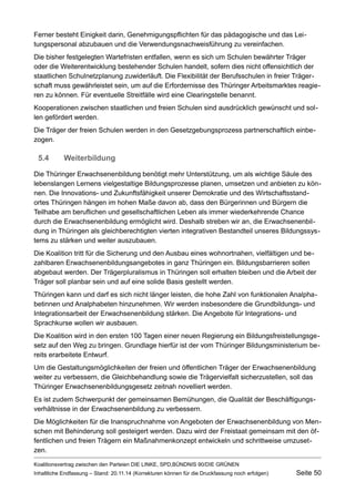 Ferner besteht Einigkeit darin, Genehmigungspflichten für das pädagogische und das Leitungspersonal abzubauen und die Verwendungsnachweisführung zu vereinfachen. 
Die bisher festgelegten Wartefristen entfallen, wenn es sich um Schulen bewährter Träger oder die Weiterentwicklung bestehender Schulen handelt, sofern dies nicht offensichtlich der staatlichen Schulnetzplanung zuwiderläuft. Die Flexibilität der Berufsschulen in freier Trägerschaft muss gewährleistet sein, um auf die Erfordernisse des Thüringer Arbeitsmarktes reagieren zu können. Für eventuelle Streitfälle wird eine Clearingstelle benannt. 
Kooperationen zwischen staatlichen und freien Schulen sind ausdrücklich gewünscht und sollen gefördert werden. 
Die Träger der freien Schulen werden in den Gesetzgebungsprozess partnerschaftlich einbezogen. 
5.4Weiterbildung 
Die Thüringer Erwachsenenbildung benötigt mehr Unterstützung, um als wichtige Säule des lebenslangen Lernens vielgestaltige Bildungsprozesse planen, umsetzen und anbieten zu können. Die Innovations- und Zukunftsfähigkeit unserer Demokratie und des Wirtschaftsstandortes Thüringen hängen im hohen Maße davon ab, dass den Bürgerinnen und Bürgern die Teilhabe am beruflichen und gesellschaftlichen Leben als immer wiederkehrende Chance durch die Erwachsenenbildung ermöglicht wird. Deshalb streben wir an, die Erwachsenenbildung in Thüringen als gleichberechtigten vierten integrativen Bestandteil unseres Bildungssystems zu stärken und weiter auszubauen. 
Die Koalition tritt für die Sicherung und den Ausbau eines wohnortnahen, vielfältigen und bezahlbaren Erwachsenenbildungsangebotes in ganz Thüringen ein. Bildungsbarrieren sollen abgebaut werden. Der Trägerpluralismus in Thüringen soll erhalten bleiben und die Arbeit der Träger soll planbar sein und auf eine solide Basis gestellt werden. 
Thüringen kann und darf es sich nicht länger leisten, die hohe Zahl von funktionalen Analphabetinnen und Analphabeten hinzunehmen. Wir werden insbesondere die Grundbildungs- und Integrationsarbeit der Erwachsenenbildung stärken. Die Angebote für Integrations- und Sprachkurse wollen wir ausbauen. 
Die Koalition wird in den ersten 100 Tagen einer neuen Regierung ein Bildungsfreistellungsgesetz auf den Weg zu bringen. Grundlage hierfür ist der vom Thüringer Bildungsministerium bereits erarbeitete Entwurf. 
Um die Gestaltungsmöglichkeiten der freien und öffentlichen Träger der Erwachsenenbildung weiter zu verbessern, die Gleichbehandlung sowie die Trägervielfalt sicherzustellen, soll das Thüringer Erwachsenenbildungsgesetz zeitnah novelliert werden. 
Es ist zudem Schwerpunkt der gemeinsamen Bemühungen, die Qualität der Beschäftigungsverhältnisse in der Erwachsenenbildung zu verbessern. 
Die Möglichkeiten für die Inanspruchnahme von Angeboten der Erwachsenenbildung von Menschen mit Behinderung soll gesteigert werden. Dazu wird der Freistaat gemeinsam mit den öffentlichen und freien Trägern ein Maßnahmenkonzept entwickeln und schrittweise umzusetzen. 
Koalitionsvertrag zwischen den Parteien DIE LINKE, SPD,BÜNDNIS 90/DIE GRÜNEN 
Inhaltliche Endfassung – Stand: 20.11.14 (Korrekturen können für die Druckfassung noch erfolgen) Seite 50 
 