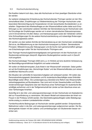 5.5Hochschulentwicklung 
Die Koalition bekennt sich dazu, dass alle Hochschulen an ihren jeweiligen Standorten erhalten werden. 
Zur weiteren strategischen Entwicklung des Hochschullandes Thüringen werden wir den Wissenschaftsrat bitten, Empfehlungen zur Weiterentwicklung der Thüringer Hochschulen unter besonderer Berücksichtigung der Kooperationen mit den benachbarten Bundesländern zu erarbeiten. Gegenstand des Arbeitsauftrages an den Wissenschaftsrat sollen dabei auch Empfehlungen zu den vereinbarten weiteren Schritten der Demokratisierung der Hochschulen sein. Auf Grundlage der Empfehlungen werden wir in einem demokratischen Diskussionsprozess und im Einvernehmen mit allen Status- und Interessengruppen sowie den Verbänden verbindliche Schlussfolgerungen für die weitere Hochschulentwicklung und notwendige Änderungen des Hochschulgesetzes ziehen. 
Wir werden uns über weitere Schritte der Demokratisierung an den Hochschulen verständigen. Ziel ist es, die Mitbestimmung an den Hochschulen konsequent zu fördern. Demokratische Prinzipien, Mitbestimmung aller Statusgruppen und die Suche nach gemeinschaftlich getragenen Entscheidungen sollen Teil der Hochschulkultur Thüringens sein. 
Das Thüringer Hochschulgebührenentgeltgesetz wird gemeinsam mit den Hochschulen und Studierendenvertretungen überprüft. Allgemeine Studiengebühren werden auch in Zukunft nicht eingeführt. 
Die Hochschulstrategie Thüringen 2020 wird u.a. im Hinblick auf eine deutliche Verbesserung der Beschäftigungsverhältnisse fortgeführt und weiter entwickelt. 
Wir wollen ein Maßnahmenpaket „Gute Arbeit in der Wissenschaft“ entwickeln. Dabei greifen wir auf die Empfehlungen des „Herrschinger Kodex“ und des Wissenschaftsrates zum wissenschaftlichen Nachwuchs zurück. 
Die Situation der Lehrkräfte für besondere Aufgaben soll verbessert werden. Wir wollen das Personalvertretungsgesetz überarbeiten und für studentische Beschäftigte sowie Drittmittel- Beschäftigte weiter öffnen. Die Landesregierung unterstützt eine Reform des Wissenschaftszeitvertragsgesetzes auf Bundesebene. Das Land wird mit den Gewerkschaften und Studierendenvertretungen Gespräche über den Abschluss eines Tarifvertrages für studentische Beschäftigte aufnehmen und in der Tarifgemeinschaft der Länder auf den Abschluss eines solchen Tarifvertrages hinwirken. 
Zukünftig ist in den Ziel- und Leistungsvereinbarungen mit den Hochschulen ein Kaskadenmodell zur Frauenförderung zu vereinbaren. Mit diesem Modell soll insbesondere der Anteil von Frauen in der Professur erhöht werden. Die Gleichstellungsbeauftragten sollen Beteiligungsrechte analog zu anderen Landesbehörden erhalten. 
Familienfreundliche Bedingungen an Hochschulen werden gestärkt werden. Entsprechende Maßnahmen sollen in die Ziel- und Leistungsvereinbarungen aufgenommen werden. Die Studienangebote müssen mit den Lebens- und Lernbedingungen von Studierenden besser vereinbar sein. 
Koalitionsvertrag zwischen den Parteien DIE LINKE, SPD,BÜNDNIS 90/DIE GRÜNEN 
Inhaltliche Endfassung – Stand: 20.11.14 (Korrekturen können für die Druckfassung noch erfolgen) Seite 51 
 
