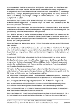 Nachhaltigkeit soll in Lehre und Forschung eine größere Rolle spielen. Wir wollen eine Wissenschaftskultur fördern, die über die Grenzen der Fachdisziplinen hinweg die großen Zukunftsprobleme der Gesellschaft bearbeitet. Wir werden daher mit dem Beirat für Nachhaltige Entwicklung Thüringen, Empfehlungen erarbeiten, die geeignet sind, den Beitrag der Wissenschaft für nachhaltige Entwicklung in Thüringen zu stärken und Impulse für den gesamten Bildungsbereich zu geben. 
Die Finanzierungszusagen aus der Hochschulstrategie 2020 werden in einer langfristigen Rahmenvereinbarung gesichert. Die Parteien einigen sich darauf, eine Überarbeitung des Mittelverteilungsmodells vorzunehmen. 
Die Finanzierungszusagen gelten gleichermaßen für das Universitätsklinikum Jena. Der jährliche Investitionsbedarf des UKJ wird bedarfsgerecht ausgestaltet. Eine Privatisierung oder Teilprivatisierung des Klinikums kommt nicht in Frage kommt. 
Zum weiteren Ausbau der Hochschulautonomie wird die Haushaltswirtschaft der Hochschulen weiter flexibilisiert. Hierzu wird die vollständige Deckungsfähigkeit im gesamten Hochschulkapitel, die vollständige Übertragung von Ausgaberesten in das Folgejahr und die Möglichkeit zur Bildung von Rücklagen vereinbart. 
Die Koalition wird die Hochschulen bei der Einführung des erforderlichen neuen ERP-Systems aktiv begleiten. 
Zum Erhalt und zur weiteren Verbesserung der wissenschaftlichen Infrastruktur in Thüringen wird ein Investitionsprogramm Lehre und Forschung durch Einsatz entsprechender Entflechtungsmitteln und vorgesehenen Mitteln des Operationellen Programms der Europäischen Union aufgelegt. 
Freiwerdende BAföG-Mittel sollen vollständig für den Bildungsbereich verwendet werden. 
Die Berufsakademie als erfolgreiches Modell der akademischen Qualifizierung im Beruf soll entsprechend der Hochschulstrategie Thüringen 2020 zur Dualen Hochschule aufgewertet werden. Bei der Überführung in die Rahmenvereinbarung IV wird der Finanzierungsbedarf durch das Land vollständig eingebracht. 
Wir wollen die Potenziale von Hochschulen, außeruniversitären Forschungseinrichtungen, wirtschaftsnahen Forschungseinrichtungen, Industrie- und Berufsakademien gezielt durch die Förderung von Netzwerken und Forschungsclustern stärken. 
An die positiven Erfahrungen aus dem Landesprogramm ProExzellenz wird die Landesregierung anknüpfen. Strategien zur Internationalisierung werden von uns ausdrücklich unterstützt. 
Die Landesgraduiertenförderung wird gemeinsam mit den Hochschulen ausgeweitet. 
Die UN-Behindertenrechtskonvention wird auch im Hochschulbereich Anwendung finden. Dazu wird der Freistaat den gemeinsam entwickelten Maßnahmenkatalog umsetzen. 
Die Drittmittelverwendung in Thüringen soll insgesamt transparenter werden. Thüringen wird eine Open-Access-Strategie erarbeiten und umsetzen. 
Die Koalition stellt ein Promotionsrecht für Masterabsolventinnen und -absolventen der Fachhochschulen sicher und erhöht so die Durchlässigkeit im Thüringer Bildungs- und WissenKoalitionsvertrag 
zwischen den Parteien DIE LINKE, SPD,BÜNDNIS 90/DIE GRÜNEN 
Inhaltliche Endfassung – Stand: 20.11.14 (Korrekturen können für die Druckfassung noch erfolgen) Seite 52 
 