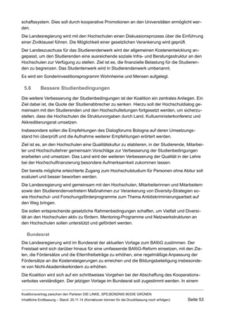 schaftssystem. Dies soll durch kooperative Promotionen an den Universitäten ermöglicht werden. 
Die Landesregierung wird mit den Hochschulen einen Diskussionsprozess über die Einführung einer Zivilklausel führen. Die Möglichkeit einer gesetzlichen Verankerung wird geprüft. 
Der Landeszuschuss für das Studierendenwerk wird der allgemeinen Kostenentwicklung angepasst, um den Studierenden eine ausreichende soziale Infra- und Beratungsstruktur an den Hochschulen zur Verfügung zu stellen. Ziel ist es, die finanzielle Belastung für die Studierenden zu begrenzen. Das Studentenwerk wird in Studierendenwerk umbenannt. 
Es wird ein Sonderinvestitionsprogramm Wohnheime und Mensen aufgelegt. 
5.6Bessere Studienbedingungen 
Die weitere Verbesserung der Studienbedingungen ist der Koalition ein zentrales Anliegen. Ein Ziel dabei ist, die Quote der Studienabbrecher zu senken. Hierzu soll der Hochschuldialog gemeinsam mit den Studierenden und den Hochschulleitungen fortgesetzt werden, um sicherzustellen, dass die Hochschulen die Strukturvorgaben durch Land, Kultusministerkonferenz und Akkreditierungsrat umsetzen. 
Insbesondere sollen die Empfehlungen des Dialogforums Bologna auf deren Umsetzungsstand hin überprüft und die Aufnahme weiterer Empfehlungen erörtert werden. 
Ziel ist es, an den Hochschulen eine Qualitätskultur zu etablieren, in der Studierende, Mitarbeiter und Hochschullehrer gemeinsam Vorschläge zur Verbesserung der Studienbedingungen erarbeiten und umsetzen. Das Land wird der weiteren Verbesserung der Qualität in der Lehre bei der Hochschulfinanzierung besondere Aufmerksamkeit zukommen lassen. 
Der bereits mögliche erleichterte Zugang zum Hochschulstudium für Personen ohne Abitur soll evaluiert und besser beworben werden. 
Die Landesregierung wird gemeinsam mit den Hochschulen, Mitarbeiterinnen und Mitarbeitern sowie den Studierendenvertretern Maßnahmen zur Verankerung von Diversity-Strategien sowie Hochschul- und Forschungsförderprogramme zum Thema Antidiskriminierungsarbeit auf den Weg bringen. 
Sie sollen entsprechende gesetzliche Rahmenbedingungen schaffen, um Vielfalt und Diversität an den Hochschulen aktiv zu fördern. Mentoring-Programme und Netzwerkstrukturen an den Hochschulen sollen unterstützt und gefördert werden. 
Bundesrat 
Die Landesregierung wird im Bundesrat der aktuellen Vorlage zum BAföG zustimmen. Der Freistaat wird sich darüber hinaus für eine umfassende BAföG-Reform einsetzen, mit den Zielen, die Fördersätze und die Elternfreibeträge zu erhöhen, eine regelmäßige Anpassung der Fördersätze an die Kostensteigerungen zu erreichen und die Bildungsbeteiligung insbesondere von Nicht-Akademikerkindern zu erhöhen. 
Die Koalition wird sich auf ein schrittweises Vorgehen bei der Abschaffung des Kooperationsverbotes verständigen. Der jetzigen Vorlage im Bundesrat soll zugestimmt werden. In einem Koalitionsvertrag zwischen den Parteien DIE LINKE, SPD,BÜNDNIS 90/DIE GRÜNEN 
Inhaltliche Endfassung – Stand: 20.11.14 (Korrekturen können für die Druckfassung noch erfolgen) Seite 53 
 