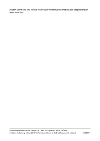 zweiten Schritt wird eine weitere Initiative zur vollständigen Aufhebung des Kooperationsverbotes vereinbart. 
Koalitionsvertrag zwischen den Parteien DIE LINKE, SPD,BÜNDNIS 90/DIE GRÜNEN 
Inhaltliche Endfassung – Stand: 20.11.14 (Korrekturen können für die Druckfassung noch erfolgen) Seite 54 
 