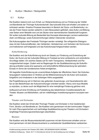 6Kultur / Medien / Netzpolitik 
6.1Kultur 
Die Koalition bekennt sich zum Erhalt, zur Weiterentwicklung und zur Förderung der Vielfalt und Bandbreite der Thüringer Kulturlandschaft. Das kulturelle Erbe soll erhalten und weiter erschlossen werden. Kreative Prozesse besonders im Bereich der Sozio- und Breitenkultur, sowie der Freien Szene werden weiterhin in dem Bewusstsein gefördert, dass Kultur und Bildung zwei Seiten einer Medaille sind und als Säulen einer demokratischen Gesellschaft fungieren. Wir wollen kulturelle Bildung als Bestandteil des Konzepts lebenslangen Lernens weiterentwickeln und Bildungs- sowie Kultureinrichtungen stärker miteinander verzahnen. 
Die Kulturausgaben des Freistaats Thüringen werden verstetigt. Der erfolgreiche Dialogprozess mit den Kulturschaffenden, den Verbänden, Vertreterinnen und Vertretern der Kommunen und Institutionen soll fortgesetzt und das Kulturkonzept fortgeschrieben werden. 
Kulturförderung 
Die Koalition wird die Kulturförderung durch ein Gesetz zur Förderung und Entwicklung der Kultur, der Kunst und der kulturellen Bildung im Freistaat auf eine verlässliche und verbindliche Grundlage stellen. Ein solches Gesetz soll für mehr Transparenz, Verlässlichkeit und Planungssicherheit sorgen. Zudem wird es Regelungen für die Qualitätssicherung der Kulturförderung enthalten sowie eine sparsame und wirtschaftliche Mittelverwendung bei optimalem Einsatz im Sinne der künstlerischen Arbeit ermöglichen. 
Wir begreifen Kulturförderung als unverzichtbare Aufgabe der öffentlichen Hand. Der Kulturlastenausgleich insbesondere im Hinblick auf die Mittelverwendung für die Kultur wird evaluiert, fortgeführt und mindestens in der bisherigen Höhe ausgestattet. 
Die Projektförderung soll im Rahmen des geltenden Zuwendungs- und Haushaltsrechts stärker an den Bedürfnissen der Kultureinrichtungen orientiert werden. Hierzu sind neue Modelle zu erproben, zu denen auch die Möglichkeit für eine mehrjährige Förderung gehören wird. 
Aufbauend auf einer Ermittlung und Feststellung des tatsächlichen Investitionsbedarfs der Theater, Museen und Bibliotheken, soll ein mittelfristiges Investitionsprogramm konzipiert werden. 
Theater und Orchester 
Die Koalition strebt den Erhalt aller Thüringer Theater und Orchester in ihrer bestehenden Form, Struktur und Bandbreite an. Die Koalition wird gemeinsam mit den kommunalen Trägern für mehr Planungssicherheit und nachhaltige Qualitätssicherung bei Theatern und Orchestern langfristige Finanzierungsvereinbarungen abschließen. 
Museen 
Die Koalition wird die Museumslandschaft zusammen mit den Kommunen erhalten und anhand gemeinsam mit dem Museumsverband zu erarbeitender Qualitätskriterien weiterentwiKoalitionsvertrag 
zwischen den Parteien DIE LINKE, SPD,BÜNDNIS 90/DIE GRÜNEN 
Inhaltliche Endfassung – Stand: 20.11.14 (Korrekturen können für die Druckfassung noch erfolgen) Seite 55 
 
